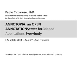 ANNOTOPIA: an OPEN
ANNOTATIONServer forScience
Applications Everybody
Paolo Ciccarese, PhD
Assistant Professor of Neurology at Harvard Medical School
Co-chair of the W3C Open Annotation Community Group
I Annotate 2014 :: April 4th :: San Francisco
Thanks to Tim Clark, Principal Investigator and MIND Informatics director
 