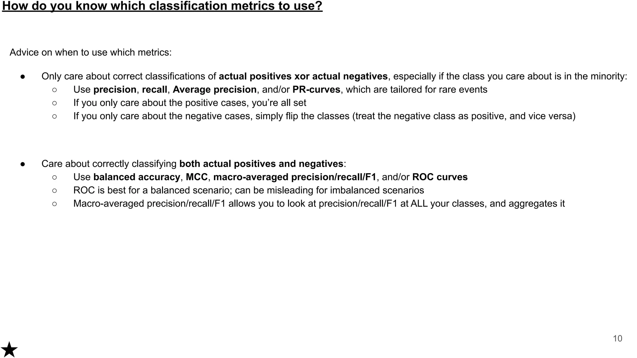 How do you know which classification metrics to use?
10
Advice on when to use which metrics:
● Only care about correct classifications of actual positives xor actual negatives, especially if the class you care about is in the minority:
○ Use precision, recall, Average precision, and/or PR-curves, which are tailored for rare events
○ If you only care about the positive cases, you’re all set
○ If you only care about the negative cases, simply flip the classes (treat the negative class as positive, and vice versa)
● Care about correctly classifying both actual positives and negatives:
○ Use balanced accuracy, MCC, macro-averaged precision/recall/F1, and/or ROC curves
○ ROC is best for a balanced scenario; can be misleading for imbalanced scenarios
○ Macro-averaged precision/recall/F1 allows you to look at precision/recall/F1 at ALL your classes, and aggregates it
 