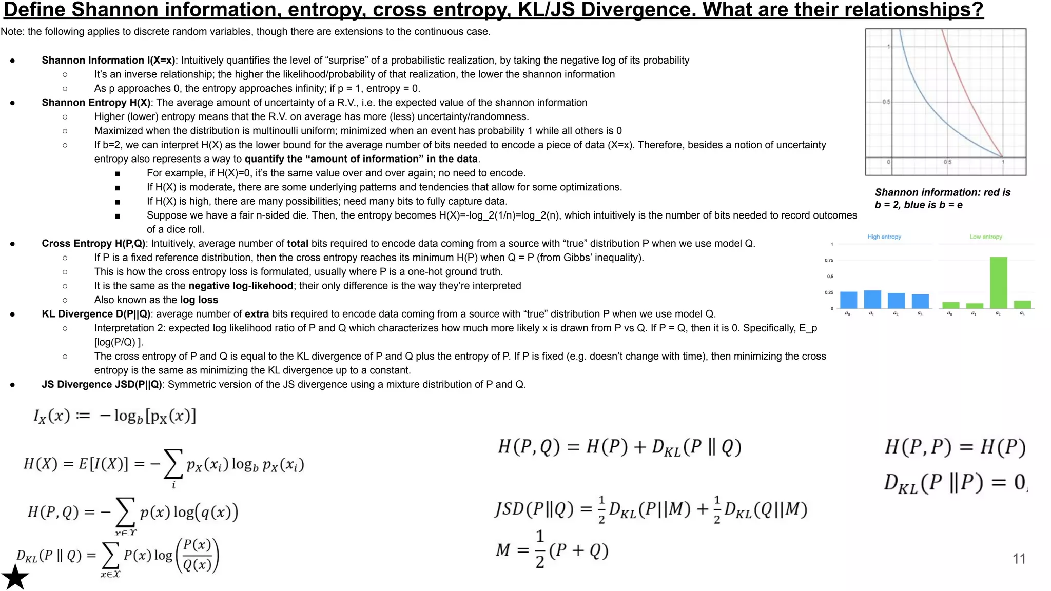 Define Shannon information, entropy, cross entropy, KL/JS Divergence. What are their relationships?
Note: the following applies to discrete random variables, though there are extensions to the continuous case.
● Shannon Information I(X=x): Intuitively quantifies the level of “surprise” of a probabilistic realization, by taking the negative log of its probability
○ It’s an inverse relationship; the higher the likelihood/probability of that realization, the lower the shannon information
○ As p approaches 0, the entropy approaches infinity; if p = 1, entropy = 0.
● Shannon Entropy H(X): The average amount of uncertainty of a R.V., i.e. the expected value of the shannon information
○ Higher (lower) entropy means that the R.V. on average has more (less) uncertainty/randomness.
○ Maximized when the distribution is multinoulli uniform; minimized when an event has probability 1 while all others is 0
○ If b=2, we can interpret H(X) as the lower bound for the average number of bits needed to encode a piece of data (X=x). Therefore, besides a notion of uncertainty
entropy also represents a way to quantify the “amount of information” in the data.
■ For example, if H(X)=0, it’s the same value over and over again; no need to encode.
■ If H(X) is moderate, there are some underlying patterns and tendencies that allow for some optimizations.
■ If H(X) is high, there are many possibilities; need many bits to fully capture data.
■ Suppose we have a fair n-sided die. Then, the entropy becomes H(X)=-log_2(1/n)=log_2(n), which intuitively is the number of bits needed to record outcomes
of a dice roll.
● Cross Entropy H(P,Q): Intuitively, average number of total bits required to encode data coming from a source with “true” distribution P when we use model Q.
○ If P is a fixed reference distribution, then the cross entropy reaches its minimum H(P) when Q = P (from Gibbs’ inequality).
○ This is how the cross entropy loss is formulated, usually where P is a one-hot ground truth.
○ It is the same as the negative log-likehood; their only difference is the way they’re interpreted
○ Also known as the log loss
● KL Divergence D(P||Q): average number of extra bits required to encode data coming from a source with “true” distribution P when we use model Q.
○ Interpretation 2: expected log likelihood ratio of P and Q which characterizes how much more likely x is drawn from P vs Q. If P = Q, then it is 0. Specifically, E_p
[log(P/Q) ].
○ The cross entropy of P and Q is equal to the KL divergence of P and Q plus the entropy of P. If P is fixed (e.g. doesn’t change with time), then minimizing the cross
entropy is the same as minimizing the KL divergence up to a constant.
● JS Divergence JSD(P||Q): Symmetric version of the JS divergence using a mixture distribution of P and Q.
11
Shannon information: red is
b = 2, blue is b = e
 