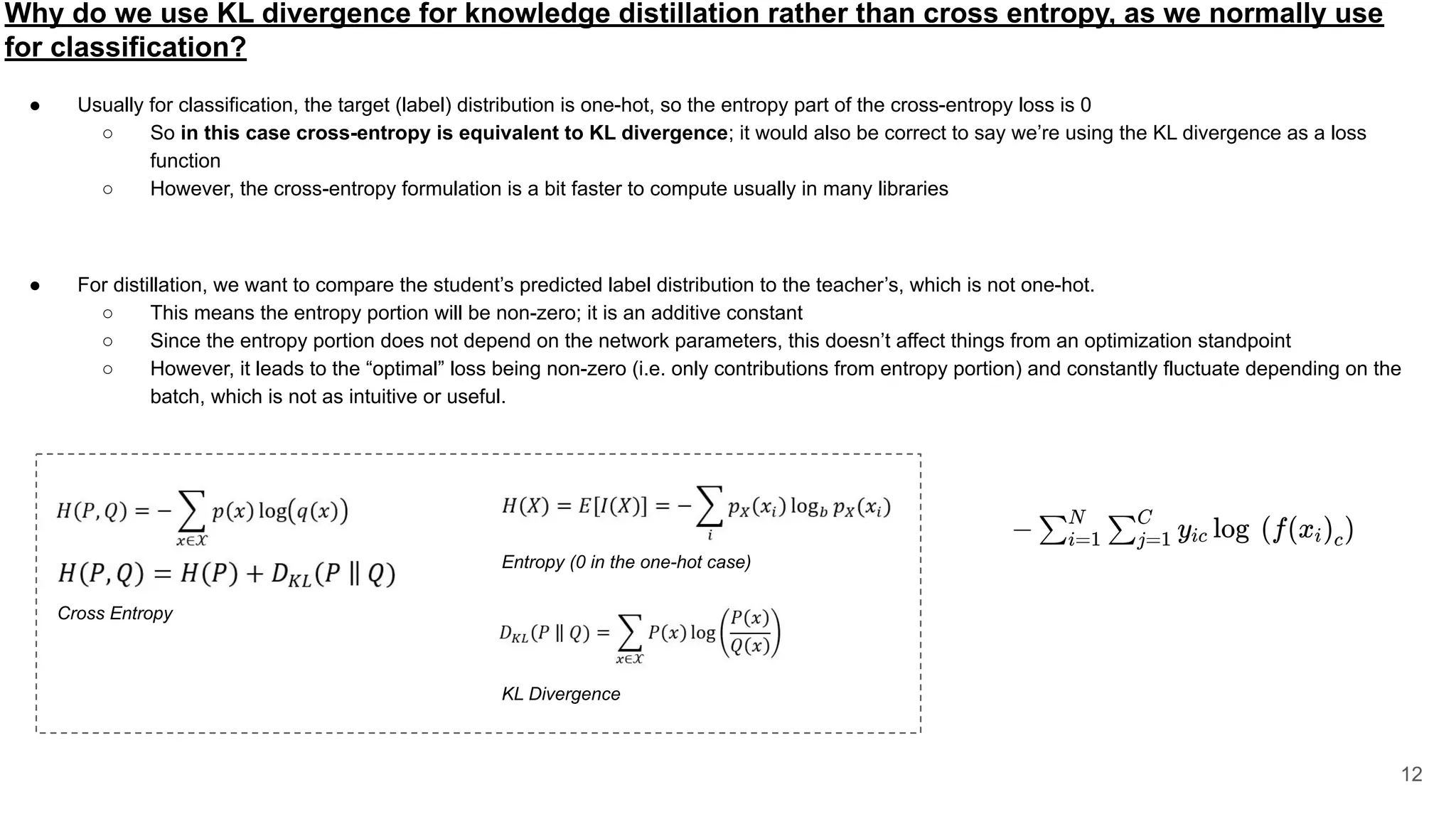 Why do we use KL divergence for knowledge distillation rather than cross entropy, as we normally use
for classification?
● Usually for classification, the target (label) distribution is one-hot, so the entropy part of the cross-entropy loss is 0
○ So in this case cross-entropy is equivalent to KL divergence; it would also be correct to say we’re using the KL divergence as a loss
function
○ However, the cross-entropy formulation is a bit faster to compute usually in many libraries
● For distillation, we want to compare the student’s predicted label distribution to the teacher’s, which is not one-hot.
○ This means the entropy portion will be non-zero; it is an additive constant
○ Since the entropy portion does not depend on the network parameters, this doesn’t affect things from an optimization standpoint
○ However, it leads to the “optimal” loss being non-zero (i.e. only contributions from entropy portion) and constantly fluctuate depending on the
batch, which is not as intuitive or useful.
12
Cross Entropy
Entropy (0 in the one-hot case)
KL Divergence
 