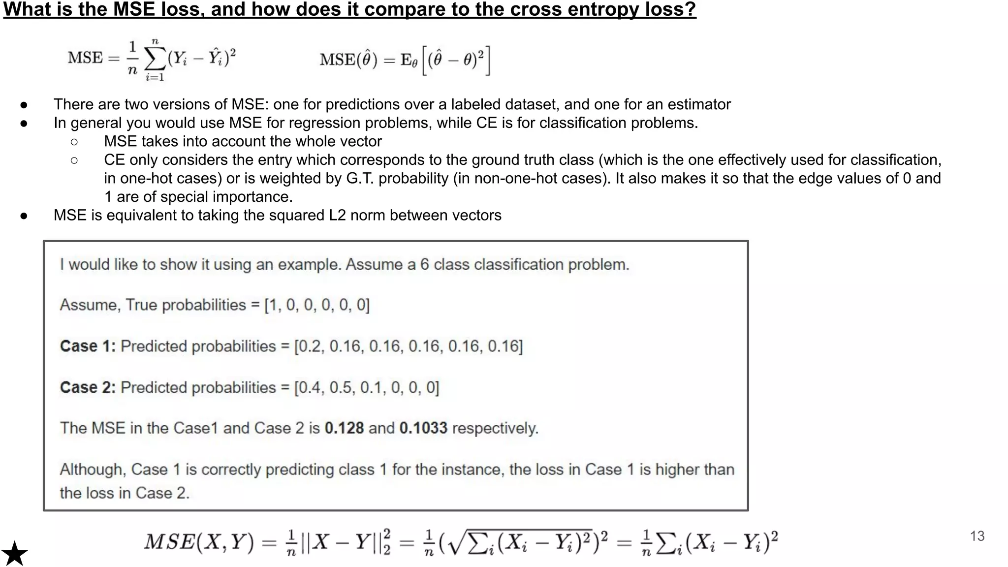 What is the MSE loss, and how does it compare to the cross entropy loss?
13
● There are two versions of MSE: one for predictions over a labeled dataset, and one for an estimator
● In general you would use MSE for regression problems, while CE is for classification problems.
○ MSE takes into account the whole vector
○ CE only considers the entry which corresponds to the ground truth class (which is the one effectively used for classification,
in one-hot cases) or is weighted by G.T. probability (in non-one-hot cases). It also makes it so that the edge values of 0 and
1 are of special importance.
● MSE is equivalent to taking the squared L2 norm between vectors
 