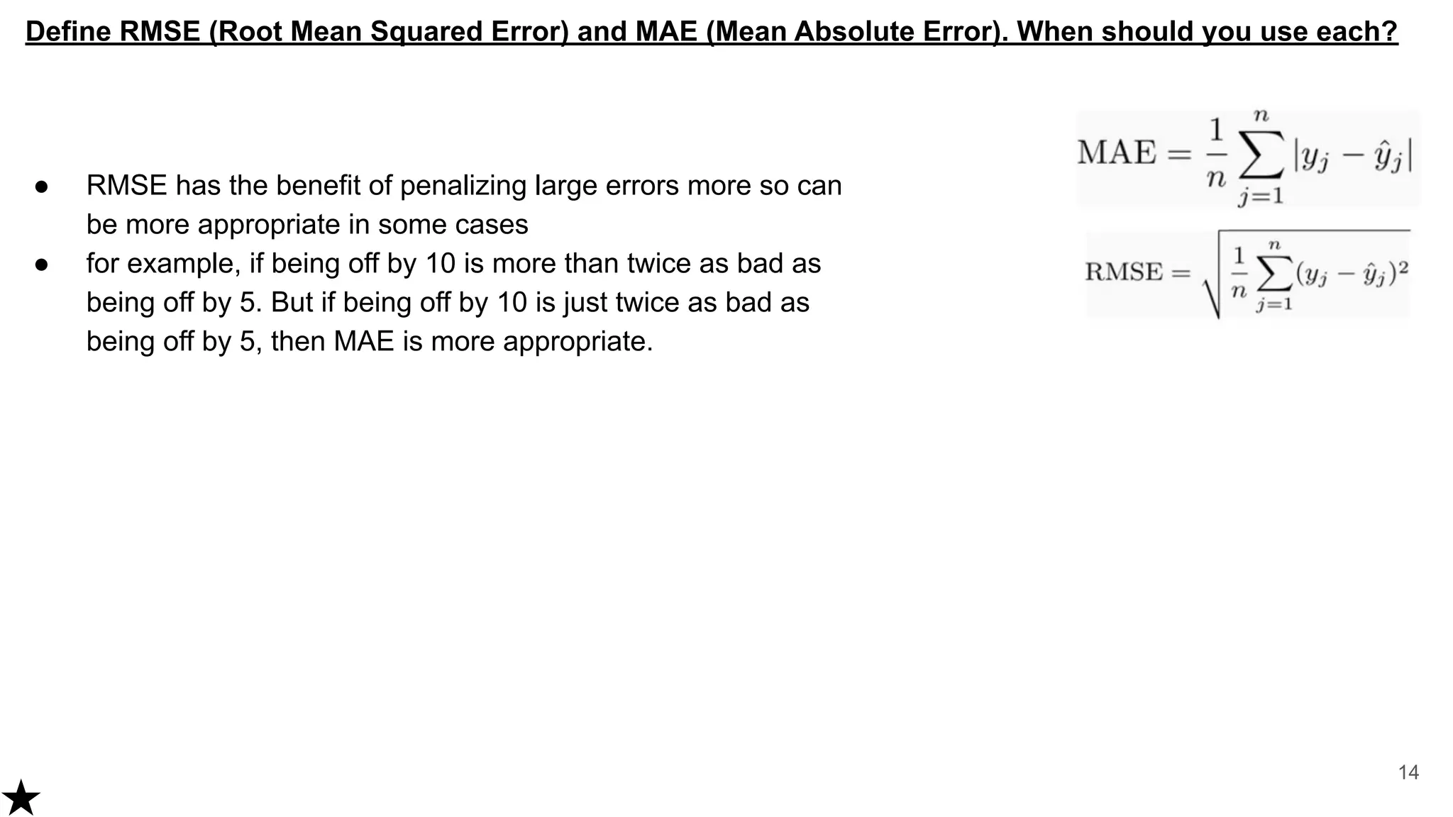 ● RMSE has the benefit of penalizing large errors more so can
be more appropriate in some cases
● for example, if being off by 10 is more than twice as bad as
being off by 5. But if being off by 10 is just twice as bad as
being off by 5, then MAE is more appropriate.
14
Define RMSE (Root Mean Squared Error) and MAE (Mean Absolute Error). When should you use each?
 