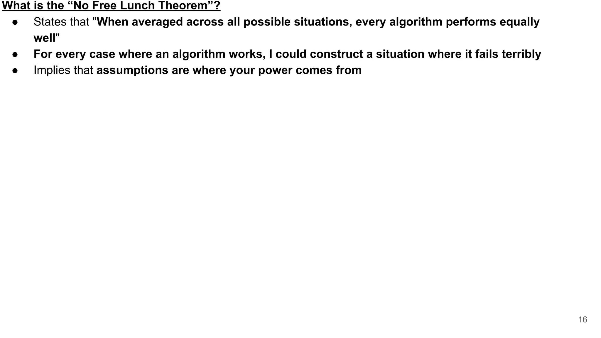 What is the “No Free Lunch Theorem”?
● States that "When averaged across all possible situations, every algorithm performs equally
well"
● For every case where an algorithm works, I could construct a situation where it fails terribly
● Implies that assumptions are where your power comes from
16
 