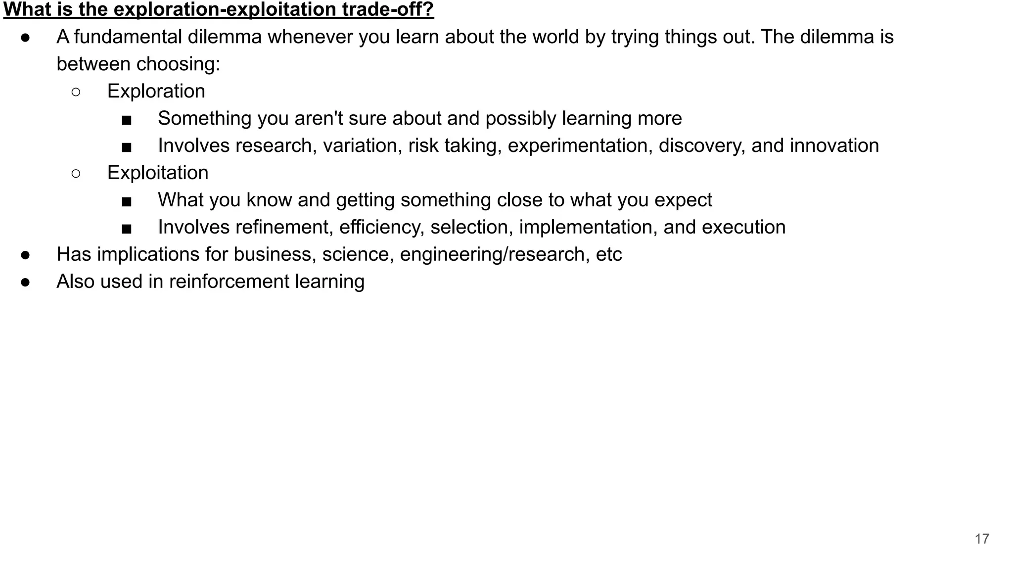 What is the exploration-exploitation trade-off?
● A fundamental dilemma whenever you learn about the world by trying things out. The dilemma is
between choosing:
○ Exploration
■ Something you aren't sure about and possibly learning more
■ Involves research, variation, risk taking, experimentation, discovery, and innovation
○ Exploitation
■ What you know and getting something close to what you expect
■ Involves refinement, efficiency, selection, implementation, and execution
● Has implications for business, science, engineering/research, etc
● Also used in reinforcement learning
17
 