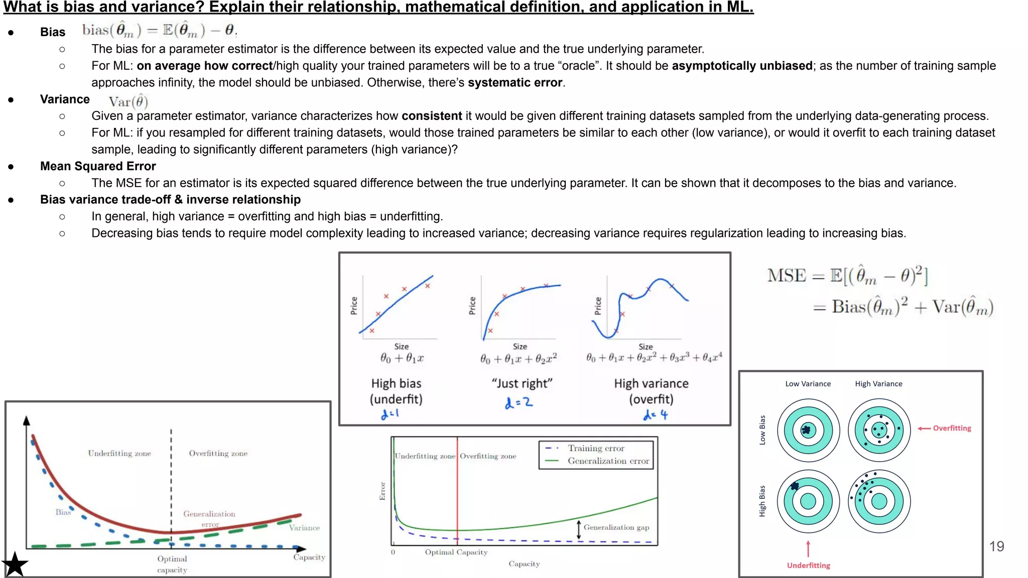 What is bias and variance? Explain their relationship, mathematical definition, and application in ML.
● Bias
○ The bias for a parameter estimator is the difference between its expected value and the true underlying parameter.
○ For ML: on average how correct/high quality your trained parameters will be to a true “oracle”. It should be asymptotically unbiased; as the number of training sample
approaches infinity, the model should be unbiased. Otherwise, there’s systematic error.
● Variance
○ Given a parameter estimator, variance characterizes how consistent it would be given different training datasets sampled from the underlying data-generating process.
○ For ML: if you resampled for different training datasets, would those trained parameters be similar to each other (low variance), or would it overfit to each training dataset
sample, leading to significantly different parameters (high variance)?
● Mean Squared Error
○ The MSE for an estimator is its expected squared difference between the true underlying parameter. It can be shown that it decomposes to the bias and variance.
● Bias variance trade-off & inverse relationship
○ In general, high variance = overfitting and high bias = underfitting.
○ Decreasing bias tends to require model complexity leading to increased variance; decreasing variance requires regularization leading to increasing bias.
19
 