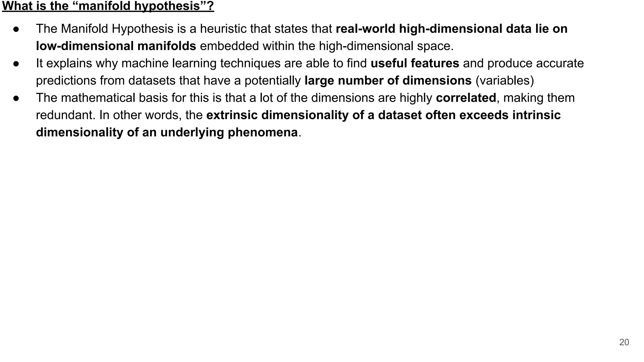 What is the “manifold hypothesis”?
● The Manifold Hypothesis is a heuristic that states that real-world high-dimensional data lie on
low-dimensional manifolds embedded within the high-dimensional space.
● It explains why machine learning techniques are able to find useful features and produce accurate
predictions from datasets that have a potentially large number of dimensions (variables)
● The mathematical basis for this is that a lot of the dimensions are highly correlated, making them
redundant. In other words, the extrinsic dimensionality of a dataset often exceeds intrinsic
dimensionality of an underlying phenomena.
20
 