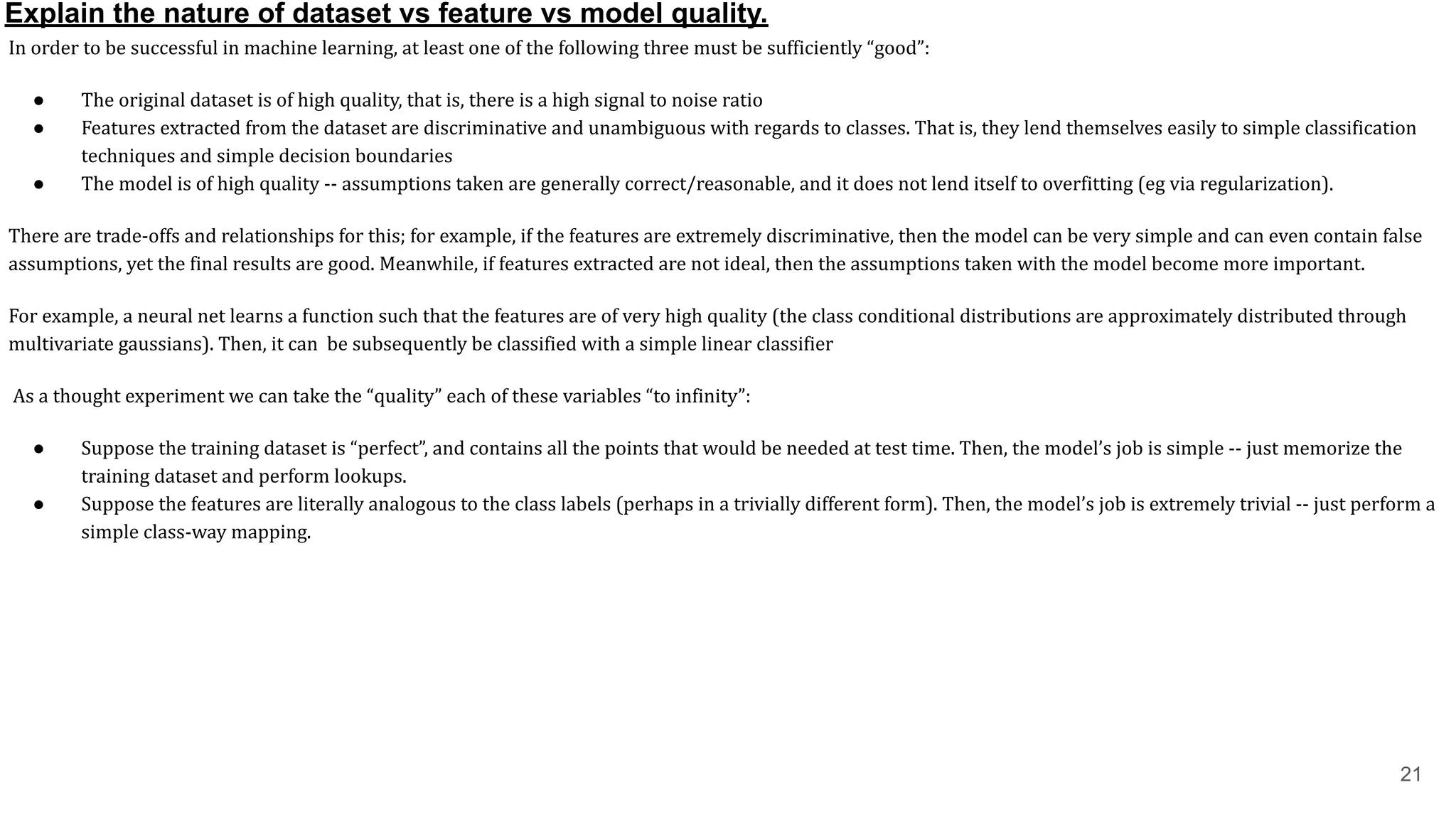 Explain the nature of dataset vs feature vs model quality.
In order to be successful in machine learning, at least one of the following three must be sufficiently “good”:
● The original dataset is of high quality, that is, there is a high signal to noise ratio
● Features extracted from the dataset are discriminative and unambiguous with regards to classes. That is, they lend themselves easily to simple classification
techniques and simple decision boundaries
● The model is of high quality -- assumptions taken are generally correct/reasonable, and it does not lend itself to overfitting (eg via regularization).
There are trade-offs and relationships for this; for example, if the features are extremely discriminative, then the model can be very simple and can even contain false
assumptions, yet the final results are good. Meanwhile, if features extracted are not ideal, then the assumptions taken with the model become more important.
For example, a neural net learns a function such that the features are of very high quality (the class conditional distributions are approximately distributed through
multivariate gaussians). Then, it can be subsequently be classified with a simple linear classifier
As a thought experiment we can take the “quality” each of these variables “to infinity”:
● Suppose the training dataset is “perfect”, and contains all the points that would be needed at test time. Then, the model’s job is simple -- just memorize the
training dataset and perform lookups.
● Suppose the features are literally analogous to the class labels (perhaps in a trivially different form). Then, the model’s job is extremely trivial -- just perform a
simple class-way mapping.
21
 