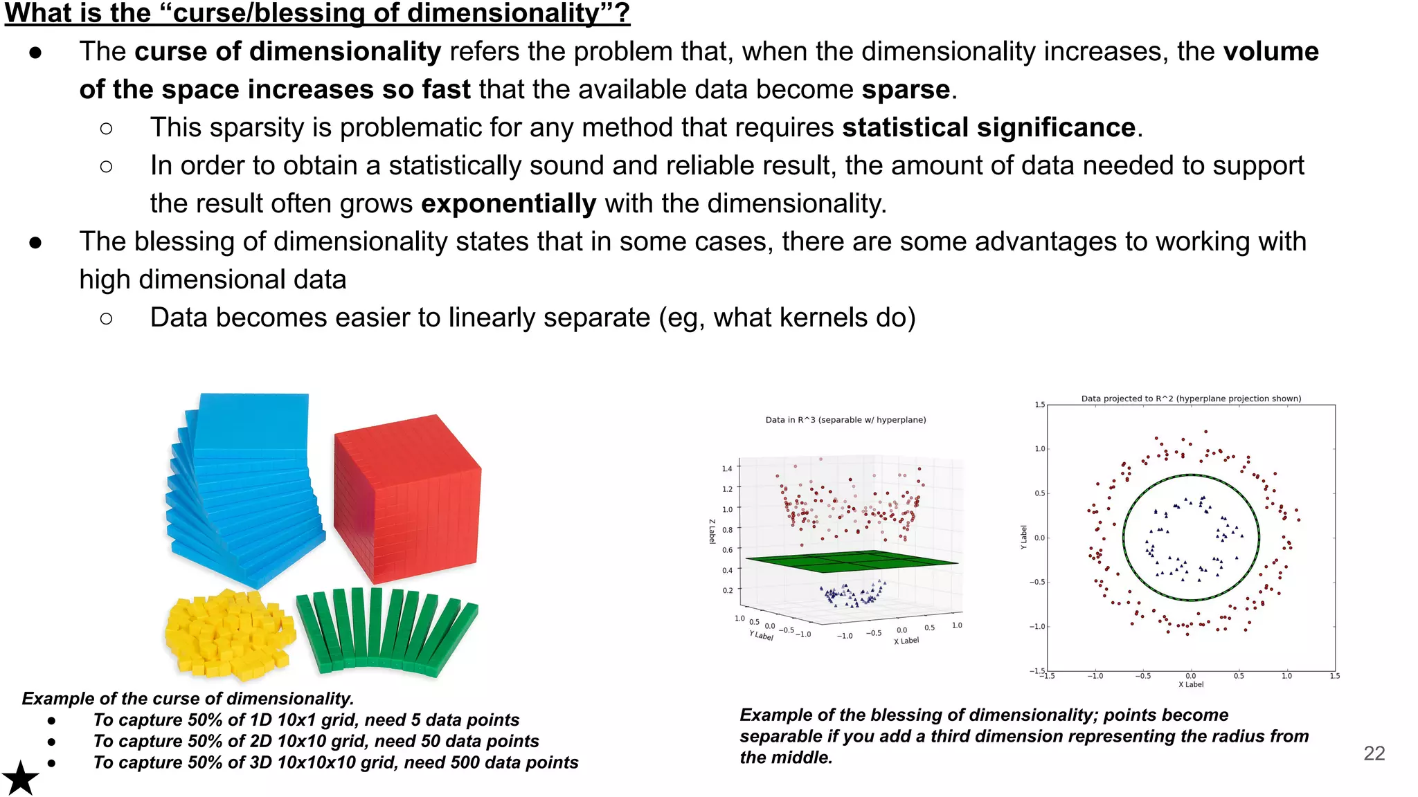 What is the “curse/blessing of dimensionality”?
● The curse of dimensionality refers the problem that, when the dimensionality increases, the volume
of the space increases so fast that the available data become sparse.
○ This sparsity is problematic for any method that requires statistical significance.
○ In order to obtain a statistically sound and reliable result, the amount of data needed to support
the result often grows exponentially with the dimensionality.
● The blessing of dimensionality states that in some cases, there are some advantages to working with
high dimensional data
○ Data becomes easier to linearly separate (eg, what kernels do)
22
Example of the curse of dimensionality.
● To capture 50% of 1D 10x1 grid, need 5 data points
● To capture 50% of 2D 10x10 grid, need 50 data points
● To capture 50% of 3D 10x10x10 grid, need 500 data points
Example of the blessing of dimensionality; points become
separable if you add a third dimension representing the radius from
the middle.
 