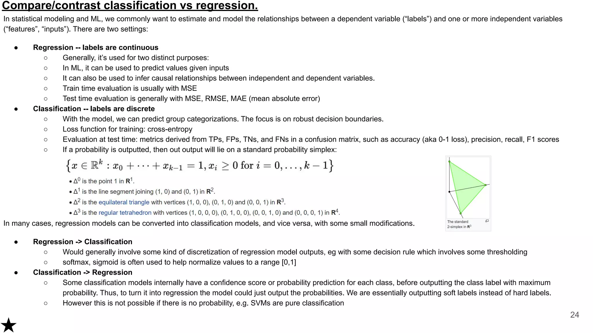 Compare/contrast classification vs regression.
In statistical modeling and ML, we commonly want to estimate and model the relationships between a dependent variable (“labels”) and one or more independent variables
(“features”, “inputs”). There are two settings:
● Regression -- labels are continuous
○ Generally, it’s used for two distinct purposes:
○ In ML, it can be used to predict values given inputs
○ It can also be used to infer causal relationships between independent and dependent variables.
○ Train time evaluation is usually with MSE
○ Test time evaluation is generally with MSE, RMSE, MAE (mean absolute error)
● Classification -- labels are discrete
○ With the model, we can predict group categorizations. The focus is on robust decision boundaries.
○ Loss function for training: cross-entropy
○ Evaluation at test time: metrics derived from TPs, FPs, TNs, and FNs in a confusion matrix, such as accuracy (aka 0-1 loss), precision, recall, F1 scores
○ If a probability is outputted, then out output will lie on a standard probability simplex:
In many cases, regression models can be converted into classification models, and vice versa, with some small modifications.
● Regression -> Classification
○ Would generally involve some kind of discretization of regression model outputs, eg with some decision rule which involves some thresholding
○ softmax, sigmoid is often used to help normalize values to a range [0,1]
● Classification -> Regression
○ Some classification models internally have a confidence score or probability prediction for each class, before outputting the class label with maximum
probability. Thus, to turn it into regression the model could just output the probabilities. We are essentially outputting soft labels instead of hard labels.
○ However this is not possible if there is no probability, e.g. SVMs are pure classification
24
 