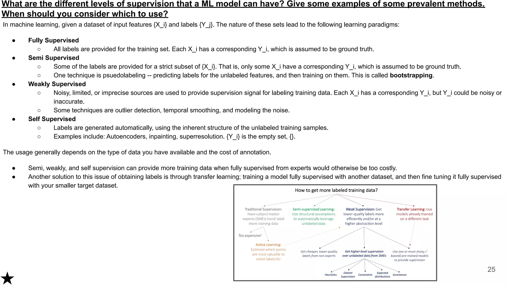 What are the different levels of supervision that a ML model can have? Give some examples of some prevalent methods.
When should you consider which to use?
In machine learning, given a dataset of input features {X_i} and labels {Y_j}. The nature of these sets lead to the following learning paradigms:
● Fully Supervised
○ All labels are provided for the training set. Each X_i has a corresponding Y_i, which is assumed to be ground truth.
● Semi Supervised
○ Some of the labels are provided for a strict subset of {X_i}. That is, only some X_i have a corresponding Y_i, which is assumed to be ground truth.
○ One technique is psuedolabeling -- predicting labels for the unlabeled features, and then training on them. This is called bootstrapping.
● Weakly Supervised
○ Noisy, limited, or imprecise sources are used to provide supervision signal for labeling training data. Each X_i has a corresponding Y_i, but Y_i could be noisy or
inaccurate.
○ Some techniques are outlier detection, temporal smoothing, and modeling the noise.
● Self Supervised
○ Labels are generated automatically, using the inherent structure of the unlabeled training samples.
○ Examples include: Autoencoders, inpainting, superresolution. {Y_i} is the empty set, {}.
The usage generally depends on the type of data you have available and the cost of annotation.
● Semi, weakly, and self supervision can provide more training data when fully supervised from experts would otherwise be too costly.
● Another solution to this issue of obtaining labels is through transfer learning; training a model fully supervised with another dataset, and then fine tuning it fully supervised
with your smaller target dataset.
25
 