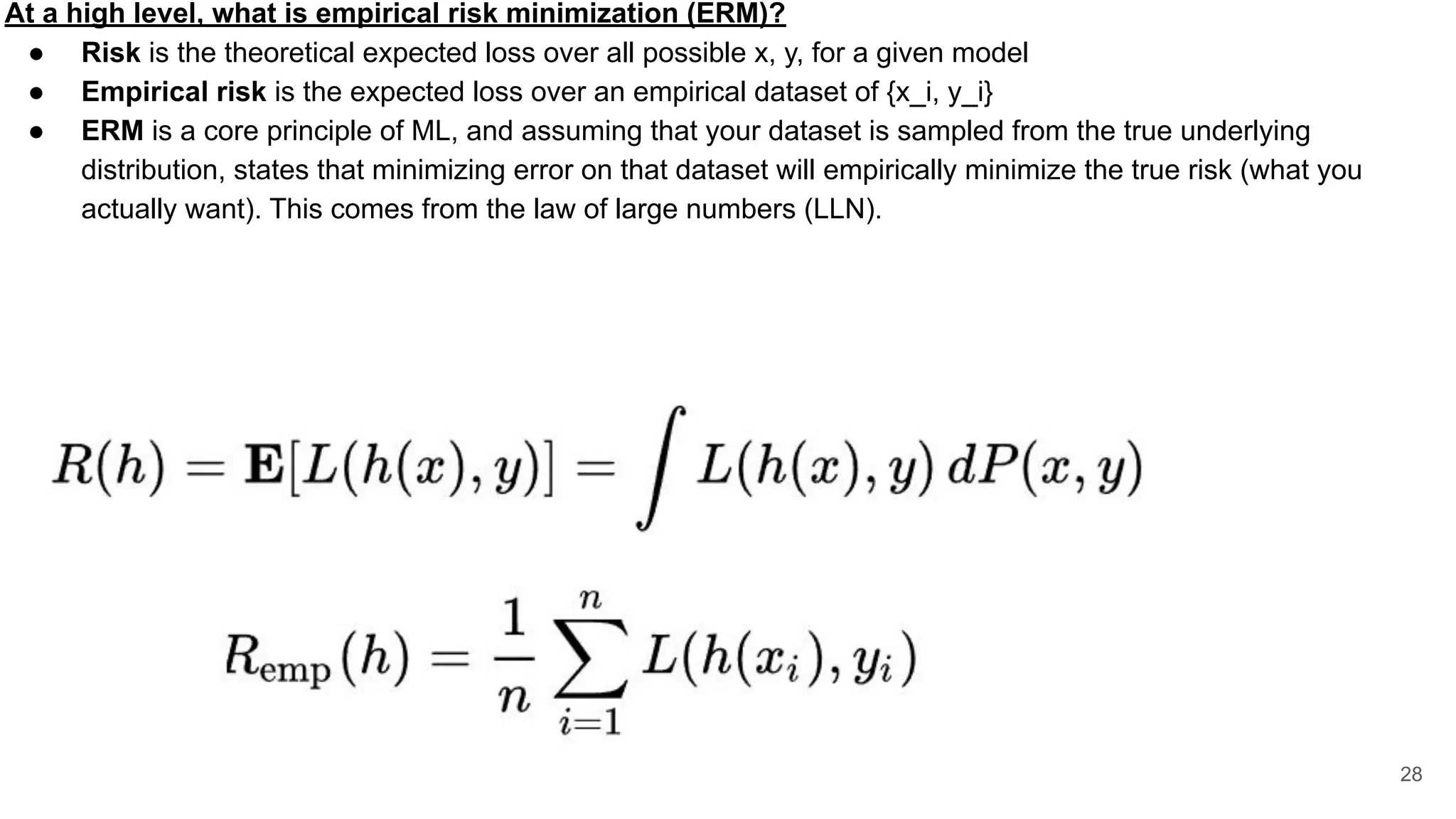 At a high level, what is empirical risk minimization (ERM)?
● Risk is the theoretical expected loss over all possible x, y, for a given model
● Empirical risk is the expected loss over an empirical dataset of {x_i, y_i}
● ERM is a core principle of ML, and assuming that your dataset is sampled from the true underlying
distribution, states that minimizing error on that dataset will empirically minimize the true risk (what you
actually want). This comes from the law of large numbers (LLN).
28
 