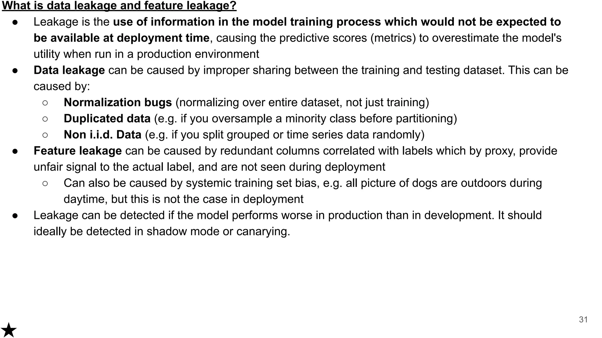 What is data leakage and feature leakage?
● Leakage is the use of information in the model training process which would not be expected to
be available at deployment time, causing the predictive scores (metrics) to overestimate the model's
utility when run in a production environment
● Data leakage can be caused by improper sharing between the training and testing dataset. This can be
caused by:
○ Normalization bugs (normalizing over entire dataset, not just training)
○ Duplicated data (e.g. if you oversample a minority class before partitioning)
○ Non i.i.d. Data (e.g. if you split grouped or time series data randomly)
● Feature leakage can be caused by redundant columns correlated with labels which by proxy, provide
unfair signal to the actual label, and are not seen during deployment
○ Can also be caused by systemic training set bias, e.g. all picture of dogs are outdoors during
daytime, but this is not the case in deployment
● Leakage can be detected if the model performs worse in production than in development. It should
ideally be detected in shadow mode or canarying.
31
 