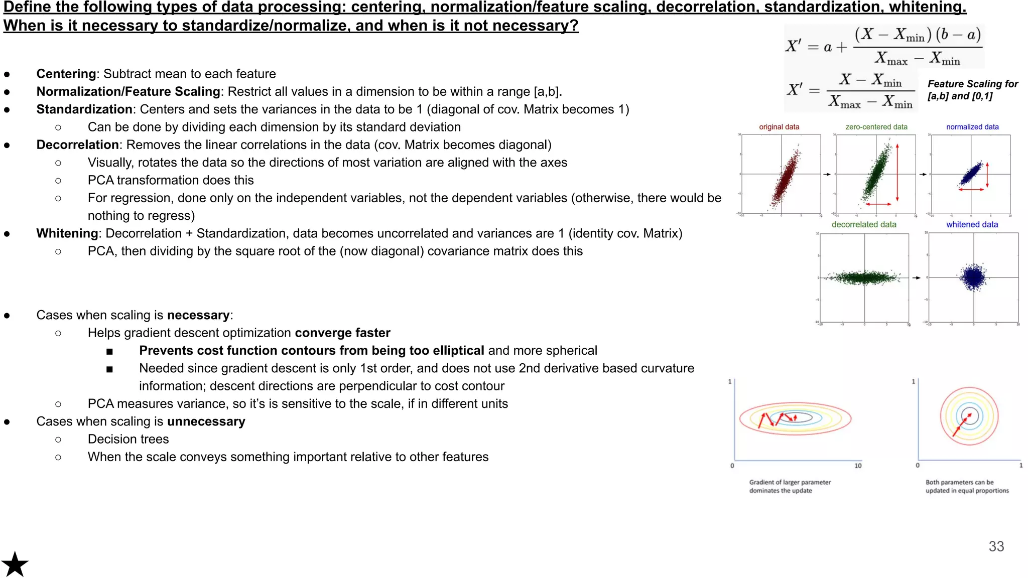 Define the following types of data processing: centering, normalization/feature scaling, decorrelation, standardization, whitening.
When is it necessary to standardize/normalize, and when is it not necessary?
● Centering: Subtract mean to each feature
● Normalization/Feature Scaling: Restrict all values in a dimension to be within a range [a,b].
● Standardization: Centers and sets the variances in the data to be 1 (diagonal of cov. Matrix becomes 1)
○ Can be done by dividing each dimension by its standard deviation
● Decorrelation: Removes the linear correlations in the data (cov. Matrix becomes diagonal)
○ Visually, rotates the data so the directions of most variation are aligned with the axes
○ PCA transformation does this
○ For regression, done only on the independent variables, not the dependent variables (otherwise, there would be
nothing to regress)
● Whitening: Decorrelation + Standardization, data becomes uncorrelated and variances are 1 (identity cov. Matrix)
○ PCA, then dividing by the square root of the (now diagonal) covariance matrix does this
● Cases when scaling is necessary:
○ Helps gradient descent optimization converge faster
■ Prevents cost function contours from being too elliptical and more spherical
■ Needed since gradient descent is only 1st order, and does not use 2nd derivative based curvature
information; descent directions are perpendicular to cost contour
○ PCA measures variance, so it’s is sensitive to the scale, if in different units
● Cases when scaling is unnecessary
○ Decision trees
○ When the scale conveys something important relative to other features
33
Feature Scaling for
[a,b] and [0,1]
 
