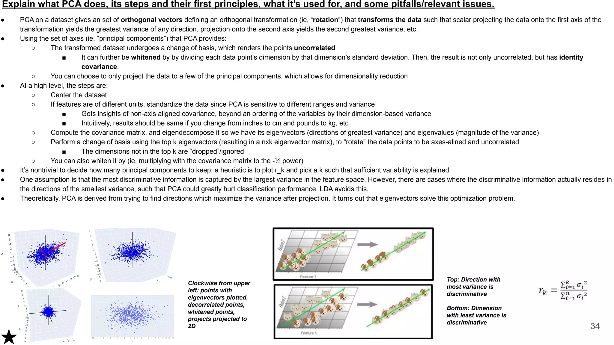 Explain what PCA does, its steps and their first principles, what it’s used for, and some pitfalls/relevant issues.
● PCA on a dataset gives an set of orthogonal vectors defining an orthogonal transformation (ie, “rotation”) that transforms the data such that scalar projecting the data onto the first axis of the
transformation yields the greatest variance of any direction, projection onto the second axis yields the second greatest variance, etc.
● Using the set of axes (ie, “principal components”) that PCA provides:
○ The transformed dataset undergoes a change of basis, which renders the points uncorrelated
■ It can further be whitened by by dividing each data point’s dimension by that dimension’s standard deviation. Then, the result is not only uncorrelated, but has identity
covariance.
○ You can choose to only project the data to a few of the principal components, which allows for dimensionality reduction
● At a high level, the steps are:
○ Center the dataset
○ If features are of different units, standardize the data since PCA is sensitive to different ranges and variance
■ Gets insights of non-axis aligned covariance, beyond an ordering of the variables by their dimension-based variance
■ Intuitively, results should be same if you change from inches to cm and pounds to kg, etc
○ Compute the covariance matrix, and eigendecompose it so we have its eigenvectors (directions of greatest variance) and eigenvalues (magnitude of the variance)
○ Perform a change of basis using the top k eigenvectors (resulting in a nxk eigenvector matrix), to “rotate” the data points to be axes-alined and uncorrelated
■ The dimensions not in the top k are “dropped”/ignored
○ You can also whiten it by (ie, multiplying with the covariance matrix to the -½ power)
● It’s nontrivial to decide how many principal components to keep; a heuristic is to plot r_k and pick a k such that sufficient variability is explained
● One assumption is that the most discriminative information is captured by the largest variance in the feature space. However, there are cases where the discriminative information actually resides in
the directions of the smallest variance, such that PCA could greatly hurt classification performance. LDA avoids this.
● Theoretically, PCA is derived from trying to find directions which maximize the variance after projection. It turns out that eigenvectors solve this optimization problem.
34
Clockwise from upper
left: points with
eigenvectors plotted,
decorrelated points,
whitened points,
projects projected to
2D
Top: Direction with
most variance is
discriminative
Bottom: Dimension
with least variance is
discriminative
 
