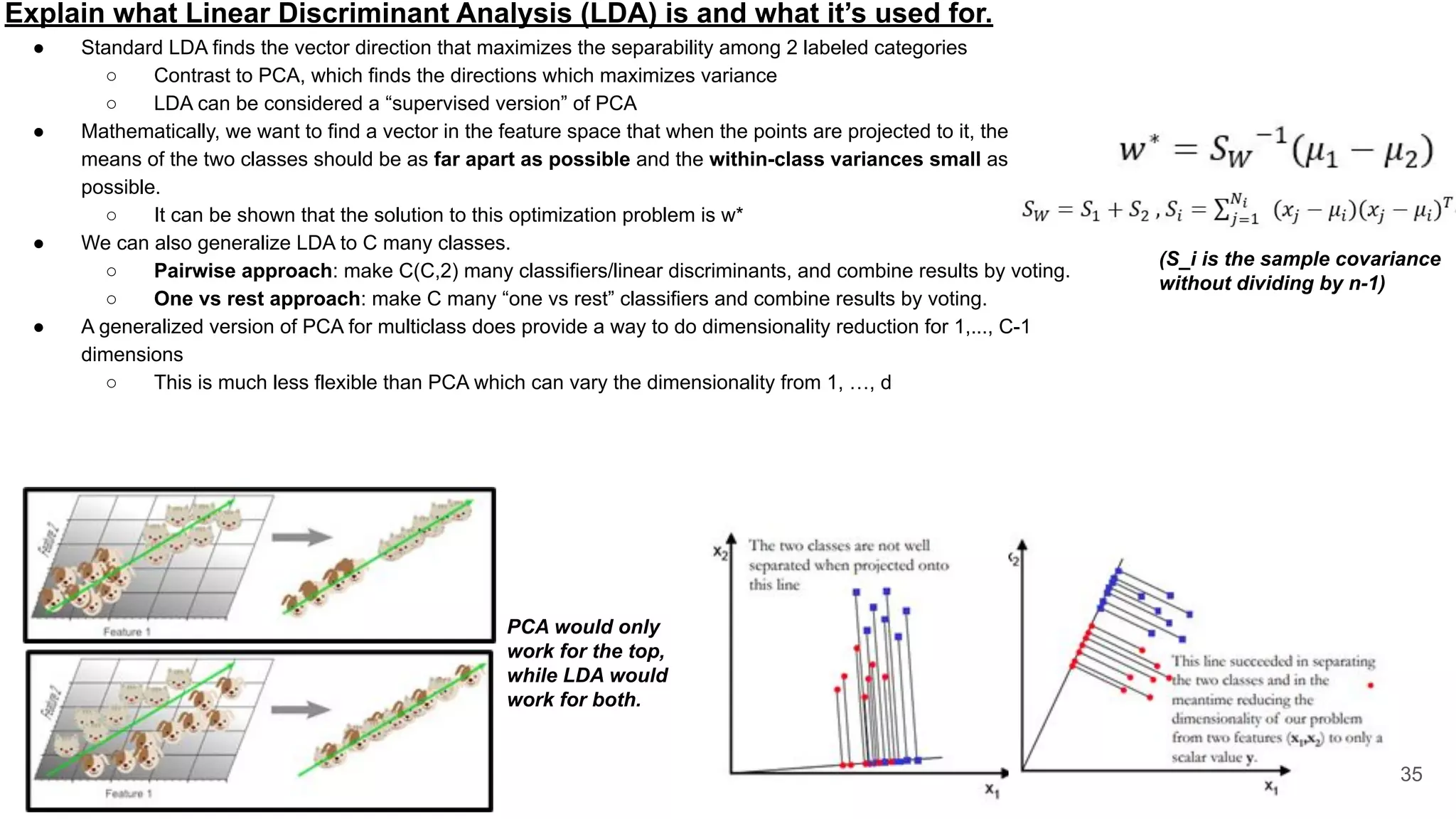 Explain what Linear Discriminant Analysis (LDA) is and what it’s used for.
● Standard LDA finds the vector direction that maximizes the separability among 2 labeled categories
○ Contrast to PCA, which finds the directions which maximizes variance
○ LDA can be considered a “supervised version” of PCA
● Mathematically, we want to find a vector in the feature space that when the points are projected to it, the
means of the two classes should be as far apart as possible and the within-class variances small as
possible.
○ It can be shown that the solution to this optimization problem is w*
● We can also generalize LDA to C many classes.
○ Pairwise approach: make C(C,2) many classifiers/linear discriminants, and combine results by voting.
○ One vs rest approach: make C many “one vs rest” classifiers and combine results by voting.
● A generalized version of PCA for multiclass does provide a way to do dimensionality reduction for 1,..., C-1
dimensions
○ This is much less flexible than PCA which can vary the dimensionality from 1, …, d
35
(S_i is the sample covariance
without dividing by n-1)
PCA would only
work for the top,
while LDA would
work for both.
 