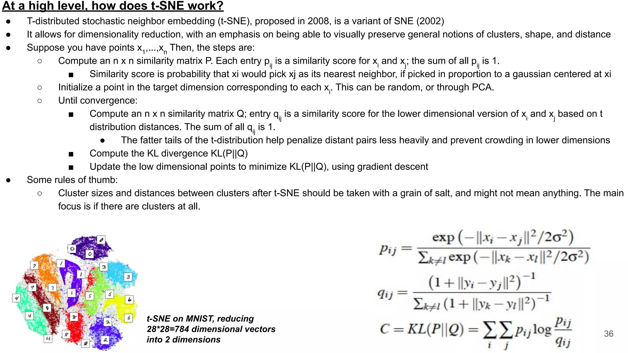 At a high level, how does t-SNE work?
● T-distributed stochastic neighbor embedding (t-SNE), proposed in 2008, is a variant of SNE (2002)
● It allows for dimensionality reduction, with an emphasis on being able to visually preserve general notions of clusters, shape, and distance
● Suppose you have points x1
,...,xn
Then, the steps are:
○ Compute an n x n similarity matrix P. Each entry pij
is a similarity score for xi
and xj
; the sum of all pij
is 1.
■ Similarity score is probability that xi would pick xj as its nearest neighbor, if picked in proportion to a gaussian centered at xi
○ Initialize a point in the target dimension corresponding to each xi
. This can be random, or through PCA.
○ Until convergence:
■ Compute an n x n similarity matrix Q; entry qij
is a similarity score for the lower dimensional version of xi
and xj
based on t
distribution distances. The sum of all qij
is 1.
● The fatter tails of the t-distribution help penalize distant pairs less heavily and prevent crowding in lower dimensions
■ Compute the KL divergence KL(P||Q)
■ Update the low dimensional points to minimize KL(P||Q), using gradient descent
● Some rules of thumb:
○ Cluster sizes and distances between clusters after t-SNE should be taken with a grain of salt, and might not mean anything. The main
focus is if there are clusters at all.
36
t-SNE on MNIST, reducing
28*28=784 dimensional vectors
into 2 dimensions
 