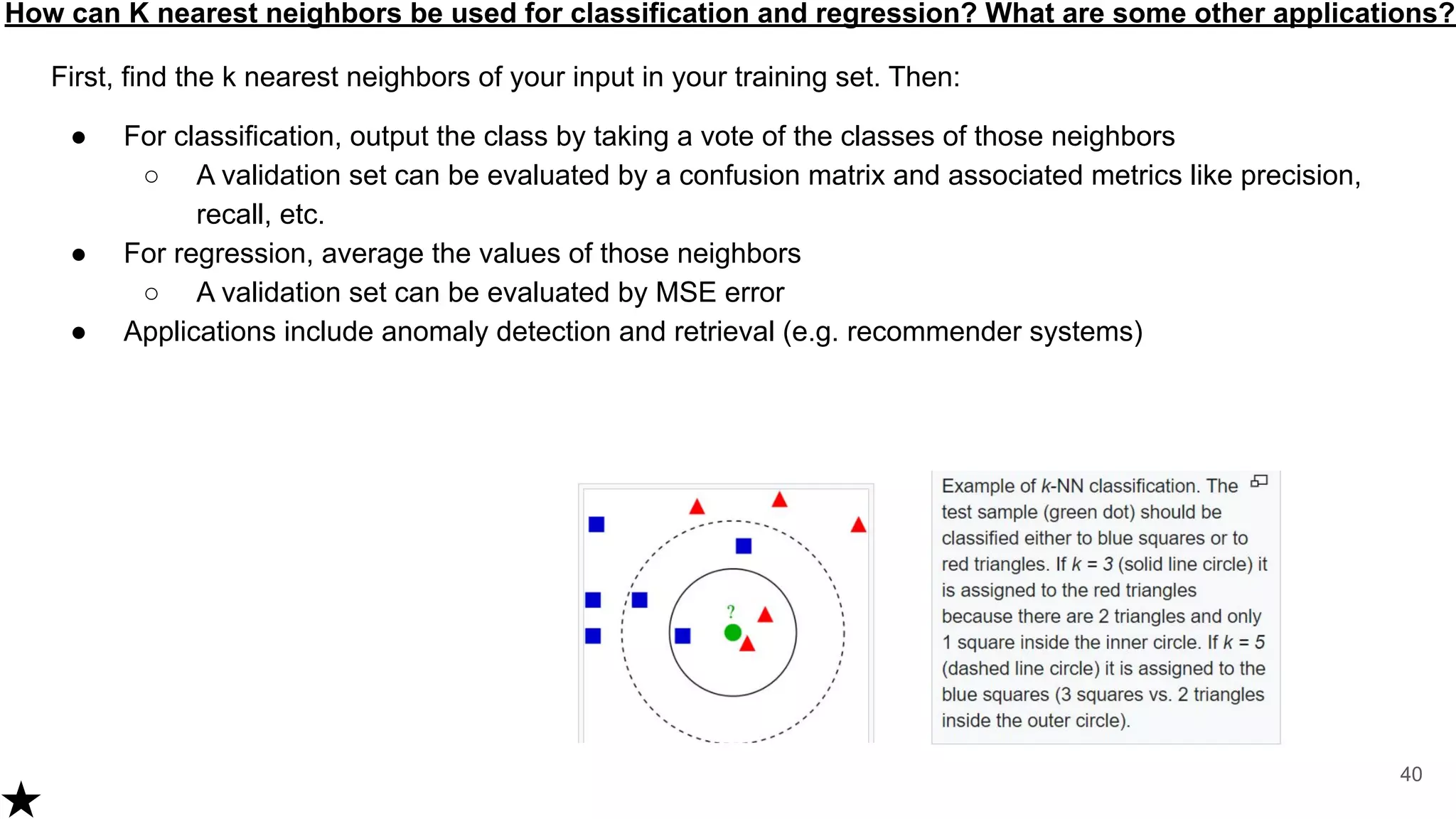 How can K nearest neighbors be used for classification and regression? What are some other applications?
First, find the k nearest neighbors of your input in your training set. Then:
● For classification, output the class by taking a vote of the classes of those neighbors
○ A validation set can be evaluated by a confusion matrix and associated metrics like precision,
recall, etc.
● For regression, average the values of those neighbors
○ A validation set can be evaluated by MSE error
● Applications include anomaly detection and retrieval (e.g. recommender systems)
40
 