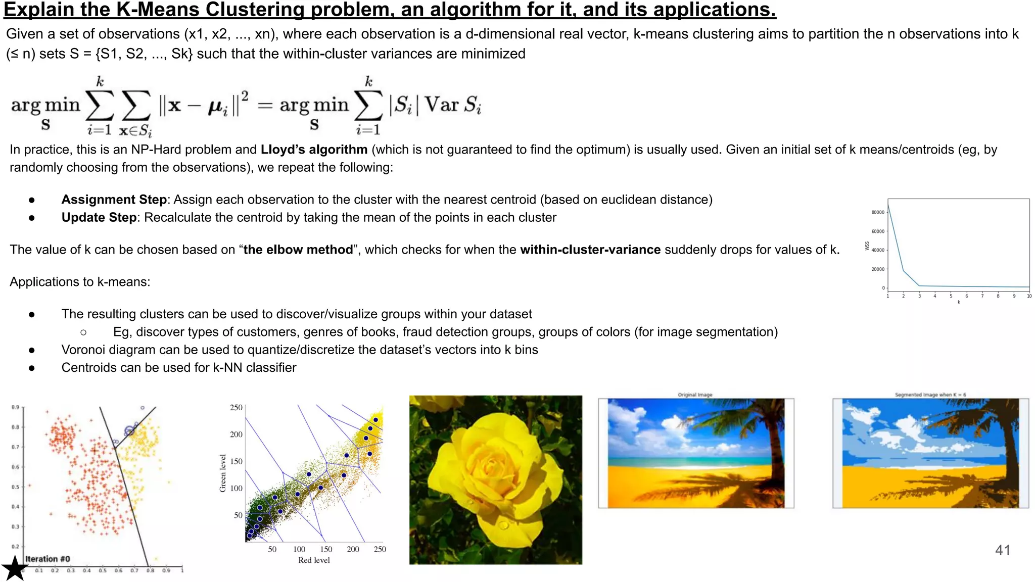 Explain the K-Means Clustering problem, an algorithm for it, and its applications.
Given a set of observations (x1, x2, ..., xn), where each observation is a d-dimensional real vector, k-means clustering aims to partition the n observations into k
(≤ n) sets S = {S1, S2, ..., Sk} such that the within-cluster variances are minimized
41
In practice, this is an NP-Hard problem and Lloyd’s algorithm (which is not guaranteed to find the optimum) is usually used. Given an initial set of k means/centroids (eg, by
randomly choosing from the observations), we repeat the following:
● Assignment Step: Assign each observation to the cluster with the nearest centroid (based on euclidean distance)
● Update Step: Recalculate the centroid by taking the mean of the points in each cluster
The value of k can be chosen based on “the elbow method”, which checks for when the within-cluster-variance suddenly drops for values of k.
Applications to k-means:
● The resulting clusters can be used to discover/visualize groups within your dataset
○ Eg, discover types of customers, genres of books, fraud detection groups, groups of colors (for image segmentation)
● Voronoi diagram can be used to quantize/discretize the dataset’s vectors into k bins
● Centroids can be used for k-NN classifier
 