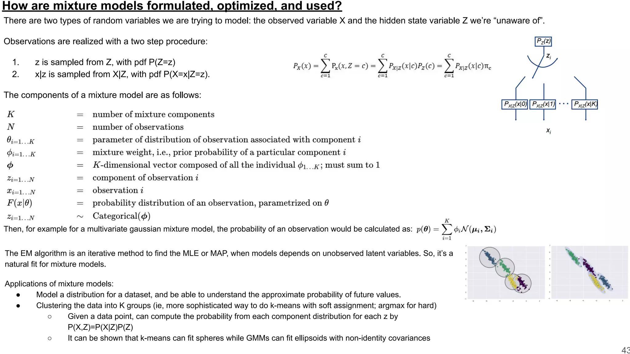 How are mixture models formulated, optimized, and used?
There are two types of random variables we are trying to model: the observed variable X and the hidden state variable Z we’re “unaware of”.
Observations are realized with a two step procedure:
1. z is sampled from Z, with pdf P(Z=z)
2. x|z is sampled from X|Z, with pdf P(X=x|Z=z).
The components of a mixture model are as follows:
43
Then, for example for a multivariate gaussian mixture model, the probability of an observation would be calculated as:
The EM algorithm is an iterative method to find the MLE or MAP, when models depends on unobserved latent variables. So, it’s a
natural fit for mixture models.
Applications of mixture models:
● Model a distribution for a dataset, and be able to understand the approximate probability of future values.
● Clustering the data into K groups (ie, more sophisticated way to do k-means with soft assignment; argmax for hard)
○ Given a data point, can compute the probability from each component distribution for each z by
P(X,Z)=P(X|Z)P(Z)
○ It can be shown that k-means can fit spheres while GMMs can fit ellipsoids with non-identity covariances
 