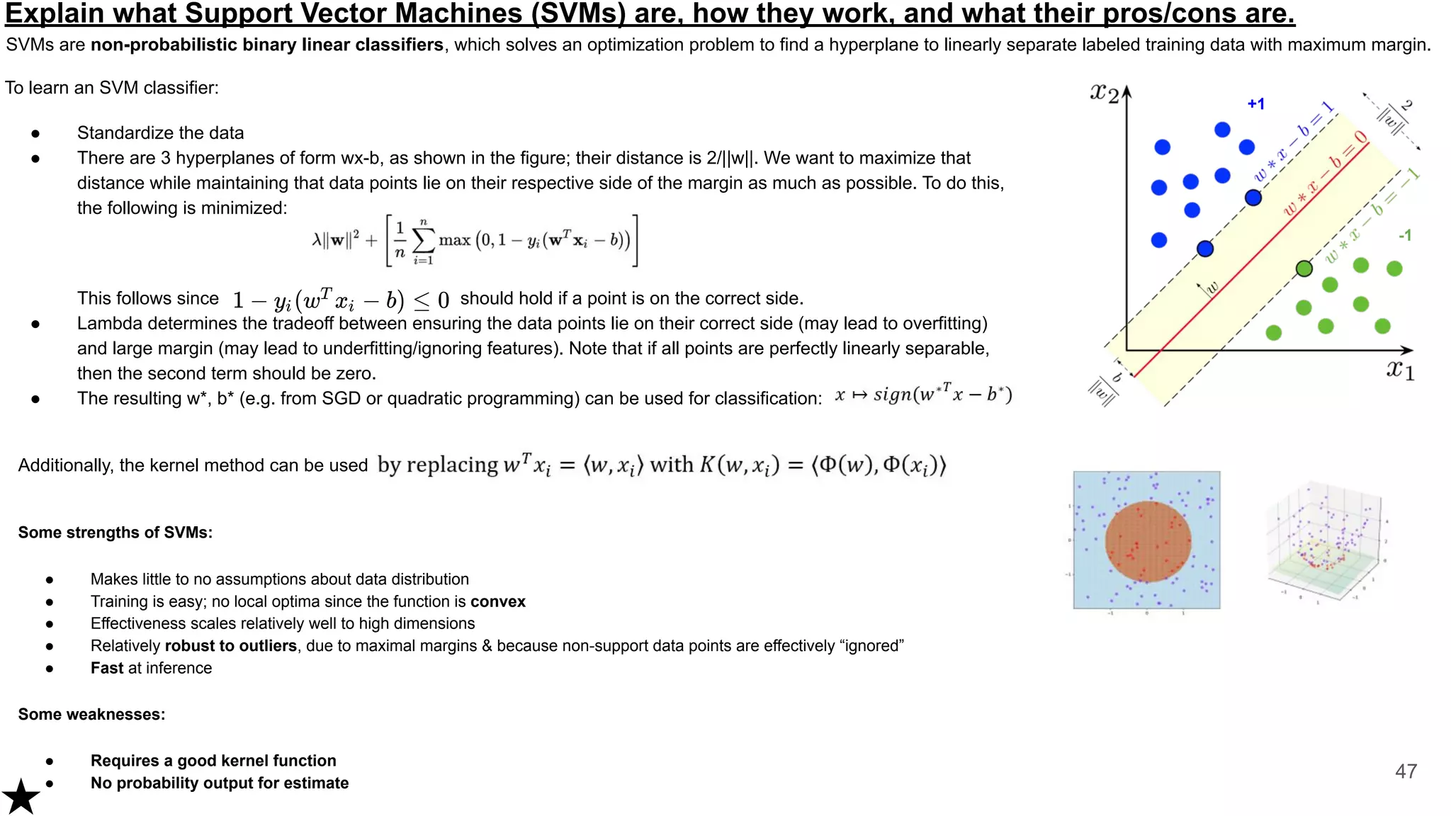 Explain what Support Vector Machines (SVMs) are, how they work, and what their pros/cons are.
SVMs are non-probabilistic binary linear classifiers, which solves an optimization problem to find a hyperplane to linearly separate labeled training data with maximum margin.
47
To learn an SVM classifier:
● Standardize the data
● There are 3 hyperplanes of form wx-b, as shown in the figure; their distance is 2/||w||. We want to maximize that
distance while maintaining that data points lie on their respective side of the margin as much as possible. To do this,
the following is minimized:
This follows since should hold if a point is on the correct side.
● Lambda determines the tradeoff between ensuring the data points lie on their correct side (may lead to overfitting)
and large margin (may lead to underfitting/ignoring features). Note that if all points are perfectly linearly separable,
then the second term should be zero.
● The resulting w*, b* (e.g. from SGD or quadratic programming) can be used for classification:
Additionally, the kernel method can be used
Some strengths of SVMs:
● Makes little to no assumptions about data distribution
● Training is easy; no local optima since the function is convex
● Effectiveness scales relatively well to high dimensions
● Relatively robust to outliers, due to maximal margins & because non-support data points are effectively “ignored”
● Fast at inference
Some weaknesses:
● Requires a good kernel function
● No probability output for estimate
+1
-1
 