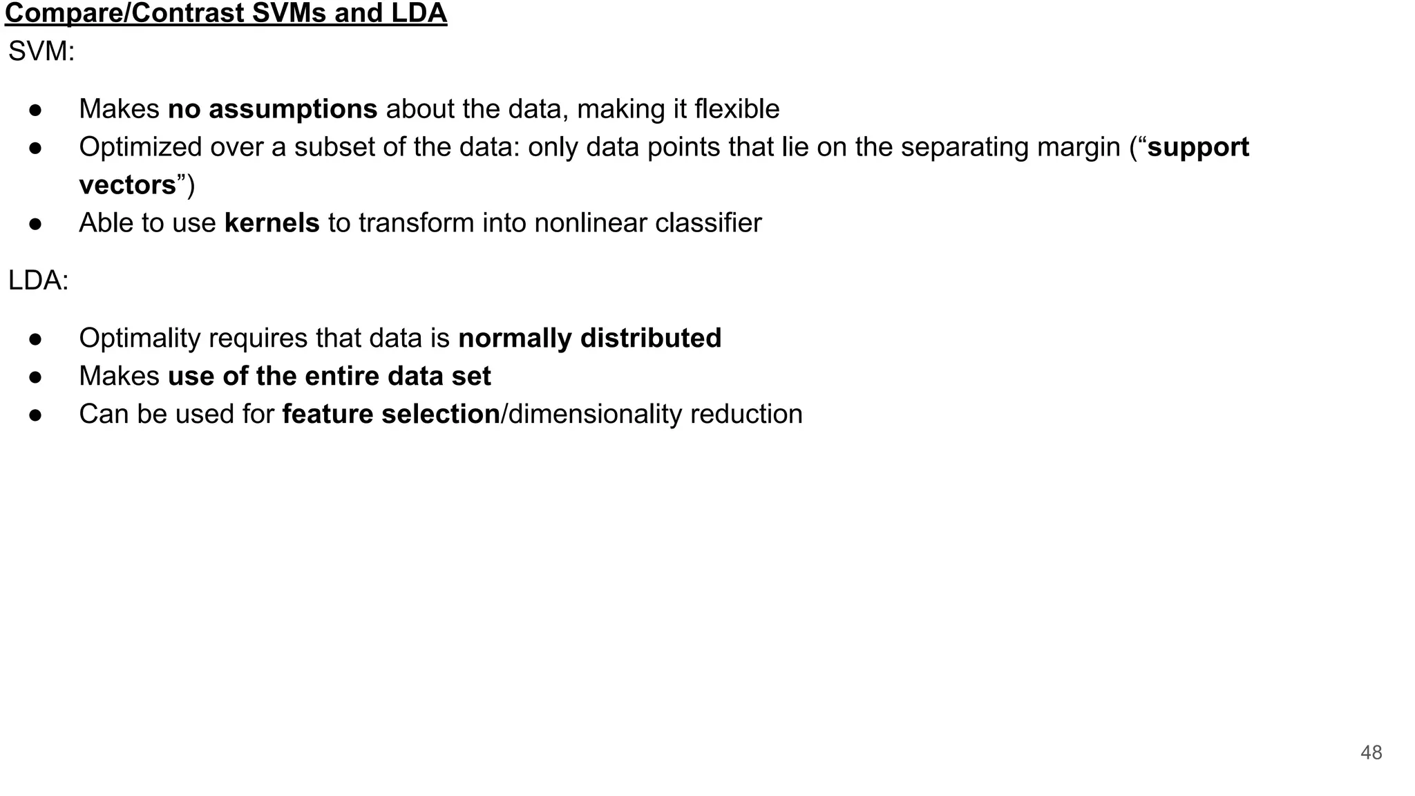 Compare/Contrast SVMs and LDA
SVM:
● Makes no assumptions about the data, making it flexible
● Optimized over a subset of the data: only data points that lie on the separating margin (“support
vectors”)
● Able to use kernels to transform into nonlinear classifier
LDA:
● Optimality requires that data is normally distributed
● Makes use of the entire data set
● Can be used for feature selection/dimensionality reduction
48
 