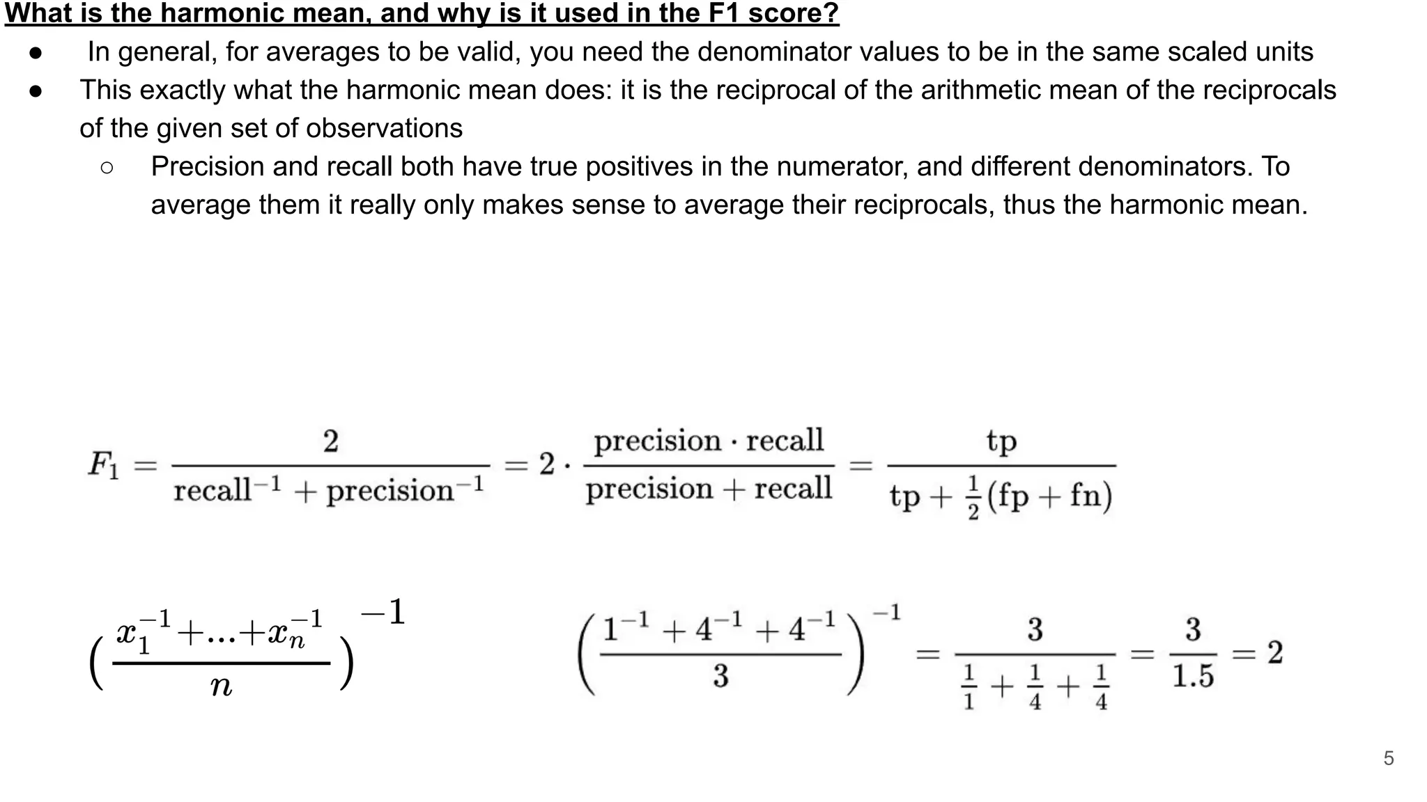 What is the harmonic mean, and why is it used in the F1 score?
● In general, for averages to be valid, you need the denominator values to be in the same scaled units
● This exactly what the harmonic mean does: it is the reciprocal of the arithmetic mean of the reciprocals
of the given set of observations
○ Precision and recall both have true positives in the numerator, and different denominators. To
average them it really only makes sense to average their reciprocals, thus the harmonic mean.
5
 
