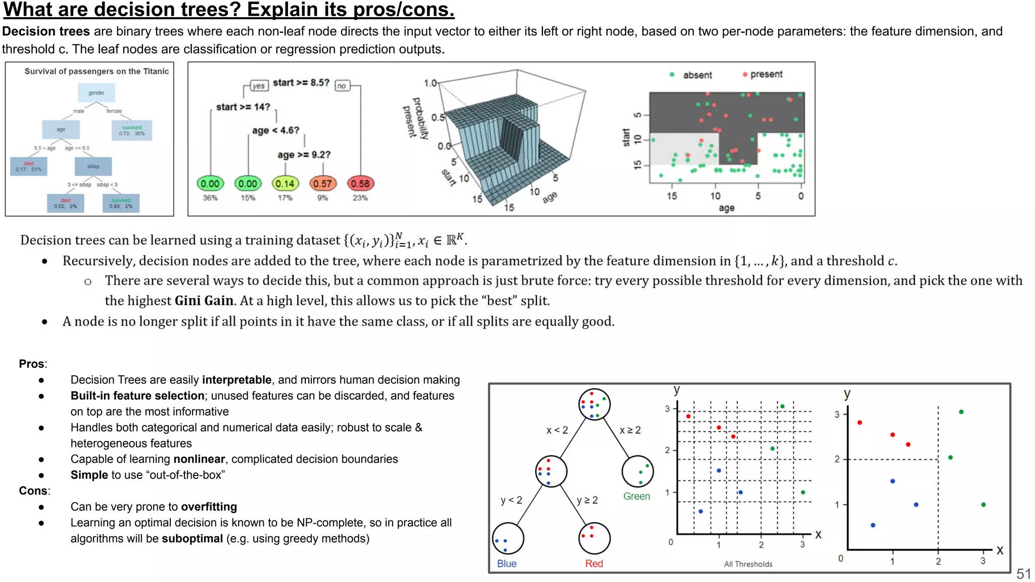What are decision trees? Explain its pros/cons.
Decision trees are binary trees where each non-leaf node directs the input vector to either its left or right node, based on two per-node parameters: the feature dimension, and
threshold c. The leaf nodes are classification or regression prediction outputs.
51
Pros:
● Decision Trees are easily interpretable, and mirrors human decision making
● Built-in feature selection; unused features can be discarded, and features
on top are the most informative
● Handles both categorical and numerical data easily; robust to scale &
heterogeneous features
● Capable of learning nonlinear, complicated decision boundaries
● Simple to use “out-of-the-box”
Cons:
● Can be very prone to overfitting
● Learning an optimal decision is known to be NP-complete, so in practice all
algorithms will be suboptimal (e.g. using greedy methods)
 