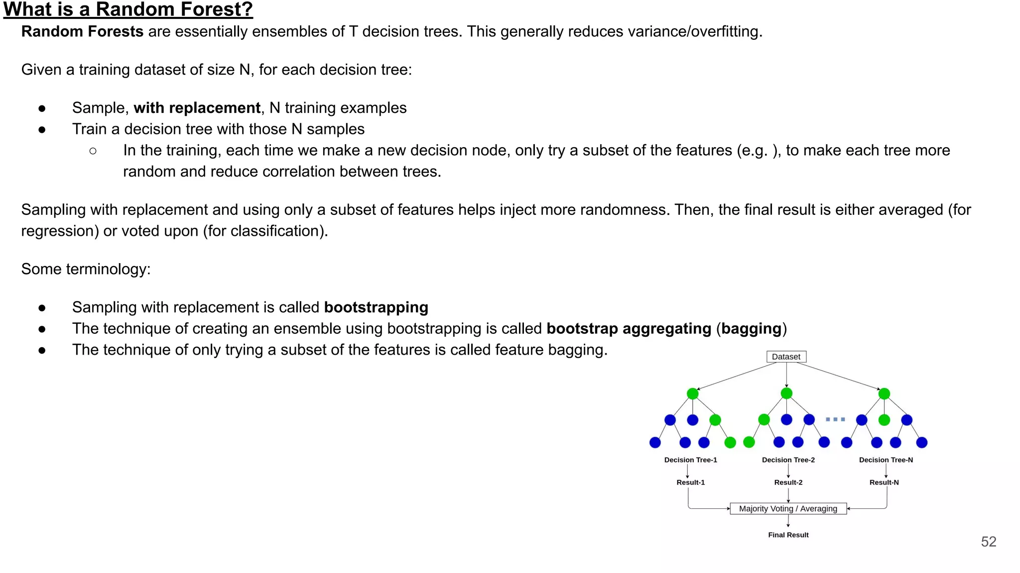 What is a Random Forest?
52
Random Forests are essentially ensembles of T decision trees. This generally reduces variance/overfitting.
Given a training dataset of size N, for each decision tree:
● Sample, with replacement, N training examples
● Train a decision tree with those N samples
○ In the training, each time we make a new decision node, only try a subset of the features (e.g. ), to make each tree more
random and reduce correlation between trees.
Sampling with replacement and using only a subset of features helps inject more randomness. Then, the final result is either averaged (for
regression) or voted upon (for classification).
Some terminology:
● Sampling with replacement is called bootstrapping
● The technique of creating an ensemble using bootstrapping is called bootstrap aggregating (bagging)
● The technique of only trying a subset of the features is called feature bagging.
 
