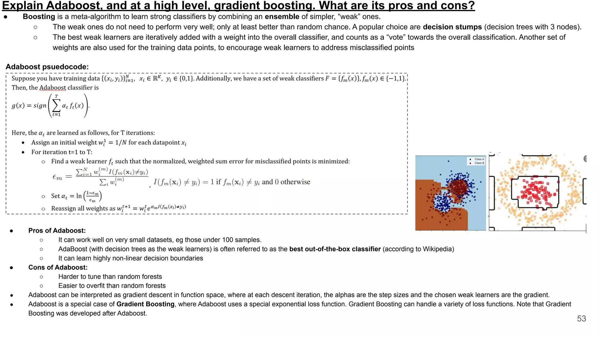Explain Adaboost, and at a high level, gradient boosting. What are its pros and cons?
53
● Boosting is a meta-algorithm to learn strong classifiers by combining an ensemble of simpler, “weak” ones.
○ The weak ones do not need to perform very well; only at least better than random chance. A popular choice are decision stumps (decision trees with 3 nodes).
○ The best weak learners are iteratively added with a weight into the overall classifier, and counts as a “vote” towards the overall classification. Another set of
weights are also used for the training data points, to encourage weak learners to address misclassified points
● Pros of Adaboost:
○ It can work well on very small datasets, eg those under 100 samples.
○ AdaBoost (with decision trees as the weak learners) is often referred to as the best out-of-the-box classifier (according to Wikipedia)
○ It can learn highly non-linear decision boundaries
● Cons of Adaboost:
○ Harder to tune than random forests
○ Easier to overfit than random forests
● Adaboost can be interpreted as gradient descent in function space, where at each descent iteration, the alphas are the step sizes and the chosen weak learners are the gradient.
● Adaboost is a special case of Gradient Boosting, where Adaboost uses a special exponential loss function. Gradient Boosting can handle a variety of loss functions. Note that Gradient
Boosting was developed after Adaboost.
Adaboost psuedocode:
 