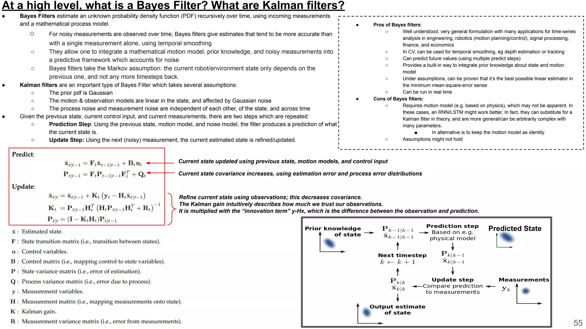 At a high level, what is a Bayes Filter? What are Kalman filters?
● Bayes Filters estimate an unknown probability density function (PDF) recursively over time, using incoming measurements
and a mathematical process model.
○ For noisy measurements are observed over time, Bayes filters give estimates that tend to be more accurate than
with a single measurement alone, using temporal smoothing
○ They allow one to integrate a mathematical motion model, prior knowledge, and noisy measurements into
a predictive framework which accounts for noise
○ Bayes filters take the Markov assumption: the current robot/environment state only depends on the
previous one, and not any more timesteps back.
● Kalman filters are an important type of Bayes Filter which takes several assumptions:
○ The prior pdf is Gaussian
○ The motion & observation models are linear in the state, and affected by Gaussian noise
○ The process noise and measurement noise are independent of each other, of the state, and across time
● Given the previous state, current control input, and current measurements, there are two steps which are repeated:
○ Prediction Step: Using the previous state, motion model, and noise model, the filter produces a prediction of what
the current state is.
○ Update Step: Using the next (noisy) measurement, the current estimated state is refined/updated.
55
Predicted State
● Pros of Bayes filters:
○ Well understood, very general formulation with many applications for time-series
analysis in engineering, robotics (motion planning/control), signal processing,
finance, and economics
○ In CV, can be used for temporal smoothing, eg depth estimation or tracking
○ Can predict future values (using multiple predict steps)
○ Provides a built-in way to integrate prior knowledge about state and motion
model
○ Under assumptions, can be proven that it’s the best possible linear estimator in
the minimum mean-square-error sense
○ Can be run in real time
● Cons of Bayes filters:
○ Requires motion model (e.g. based on physics), which may not be apparent. In
these cases, an RNN/LSTM might work better. In fact, they can substitute for a
Kalman filter in theory, and are more general/can be arbitrarily complex with
many parameters.
■ In alternative is to keep the motion model as identity.
○ Assumptions might not hold
Current state updated using previous state, motion models, and control input
Current state covariance increases, using estimation error and process error distributions
Refine current state using observations; this decreases covariance.
The Kalman gain intuitively describes how much we trust our observations.
It is multiplied with the “innovation term” y-Hx, which is the difference between the observation and prediction.
 