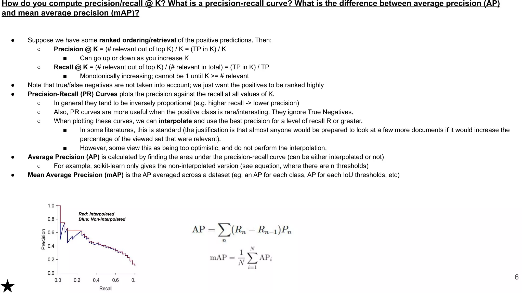 How do you compute precision/recall @ K? What is a precision-recall curve? What is the difference between average precision (AP)
and mean average precision (mAP)?
● Suppose we have some ranked ordering/retrieval of the positive predictions. Then:
○ Precision @ K = (# relevant out of top K) / K = (TP in K) / K
■ Can go up or down as you increase K
○ Recall @ K = (# relevant out of top K) / (# relevant in total) = (TP in K) / TP
■ Monotonically increasing; cannot be 1 until K >= # relevant
● Note that true/false negatives are not taken into account; we just want the positives to be ranked highly
● Precision-Recall (PR) Curves plots the precision against the recall at all values of K.
○ In general they tend to be inversely proportional (e.g. higher recall -> lower precision)
○ Also, PR curves are more useful when the positive class is rare/interesting. They ignore True Negatives.
○ When plotting these curves, we can interpolate and use the best precision for a level of recall R or greater.
■ In some literatures, this is standard (the justification is that almost anyone would be prepared to look at a few more documents if it would increase the
percentage of the viewed set that were relevant).
■ However, some view this as being too optimistic, and do not perform the interpolation.
● Average Precision (AP) is calculated by finding the area under the precision-recall curve (can be either interpolated or not)
○ For example, scikit-learn only gives the non-interpolated version (see equation, where there are n thresholds)
● Mean Average Precision (mAP) is the AP averaged across a dataset (eg, an AP for each class, AP for each IoU thresholds, etc)
6
Red: Interpolated
Blue: Non-interpolated
 