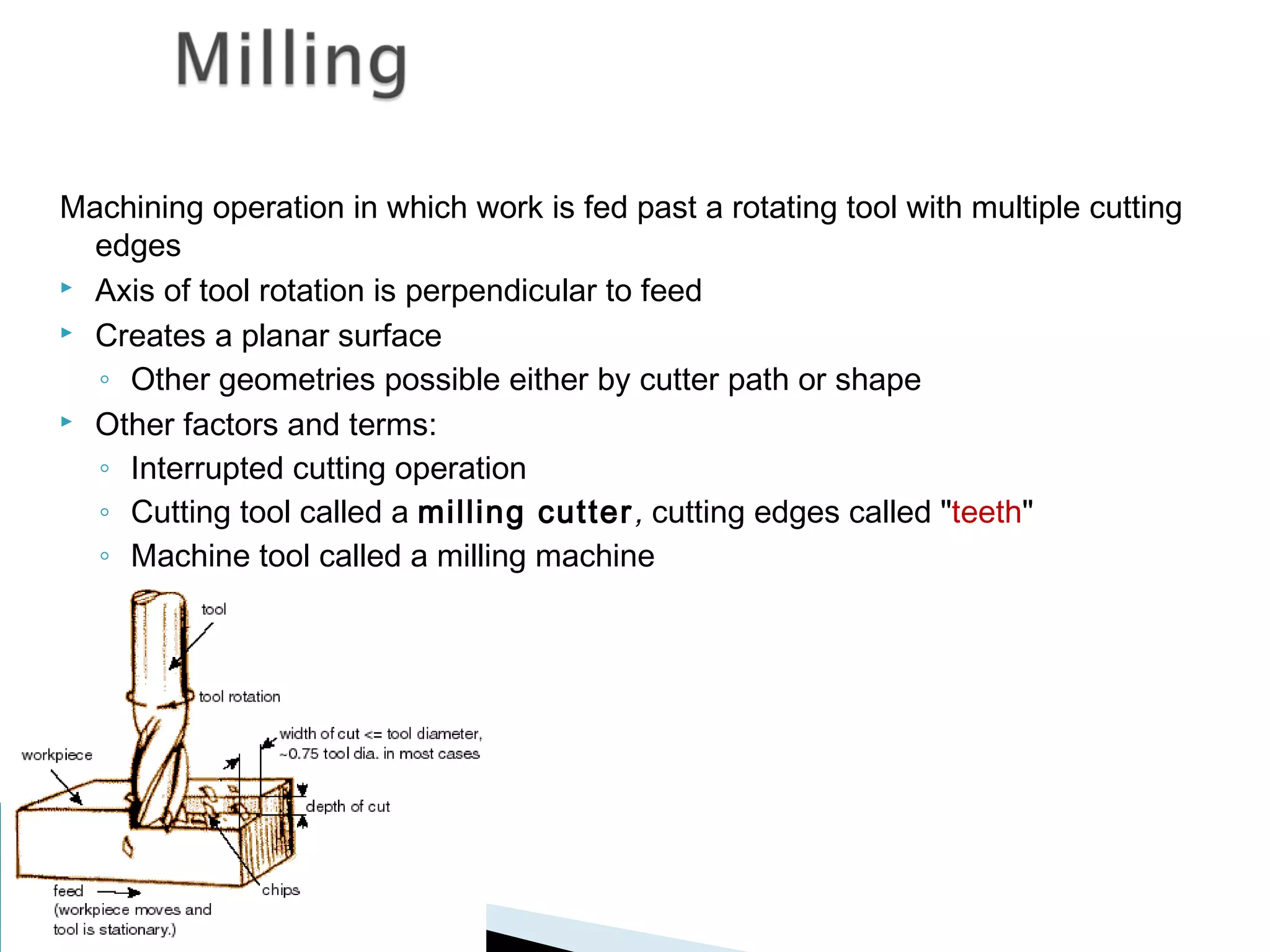 Machining operation in which work is fed past a rotating tool with multiple cutting
edges
 Axis of tool rotation is perpendicular to feed
 Creates a planar surface
◦ Other geometries possible either by cutter path or shape
 Other factors and terms:
◦ Interrupted cutting operation
◦ Cutting tool called a milling cutter , cutting edges called "teeth"
◦ Machine tool called a milling machine

 
