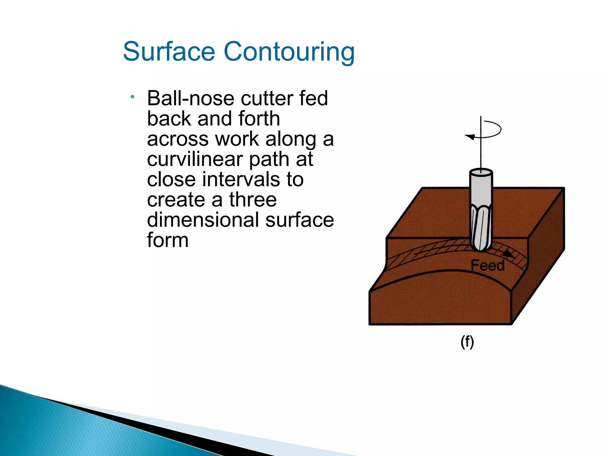 Surface Contouring
•

Ball‑nose cutter fed
back and forth
across work along a
curvilinear path at
close intervals to
create a three
dimensional surface
form

 