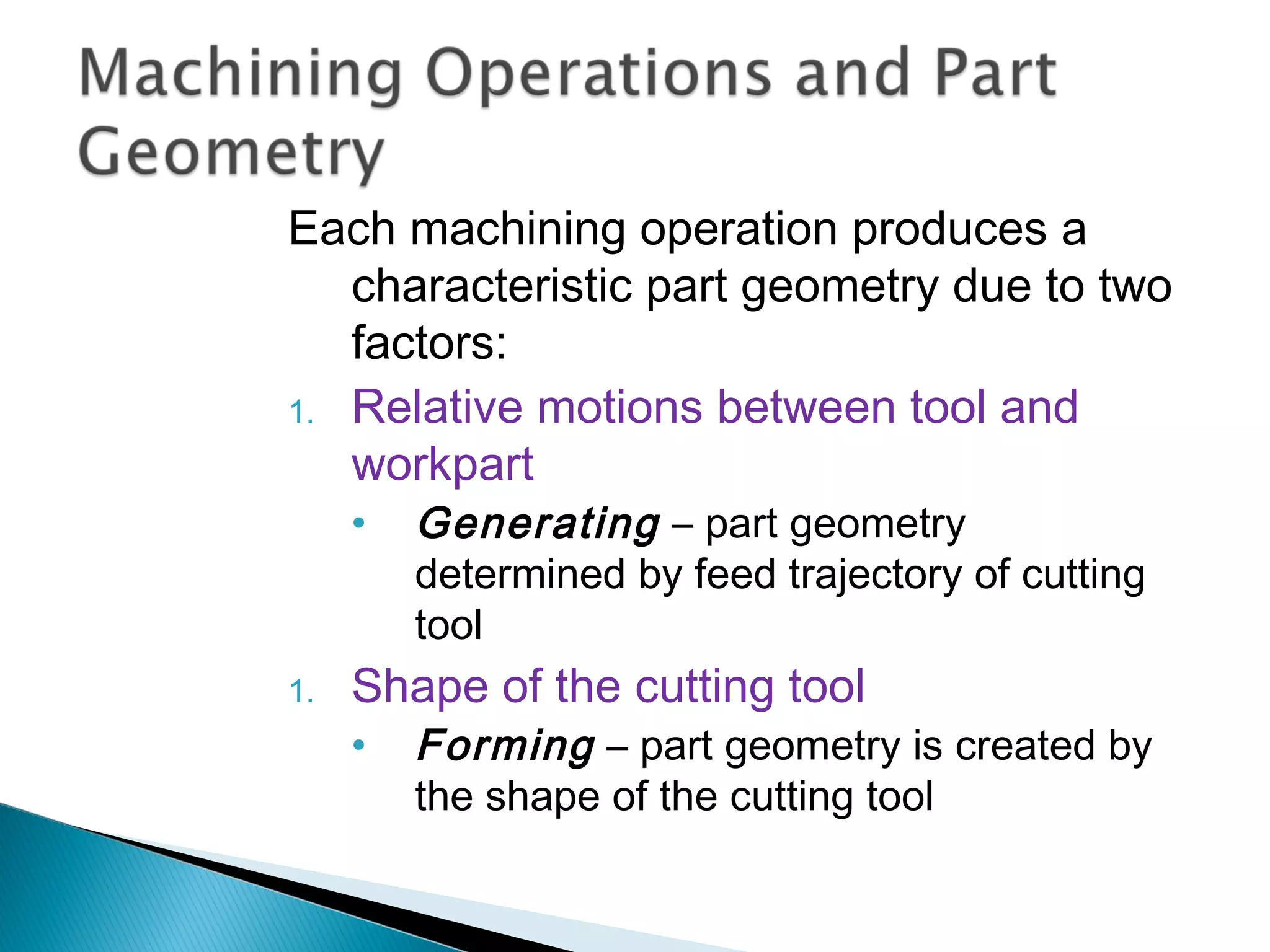 Each machining operation produces a
characteristic part geometry due to two
factors:
1. Relative motions between tool and
workpart
•

1.

Generating – part geometry
determined by feed trajectory of cutting
tool

Shape of the cutting tool
•

Forming – part geometry is created by
the shape of the cutting tool

 