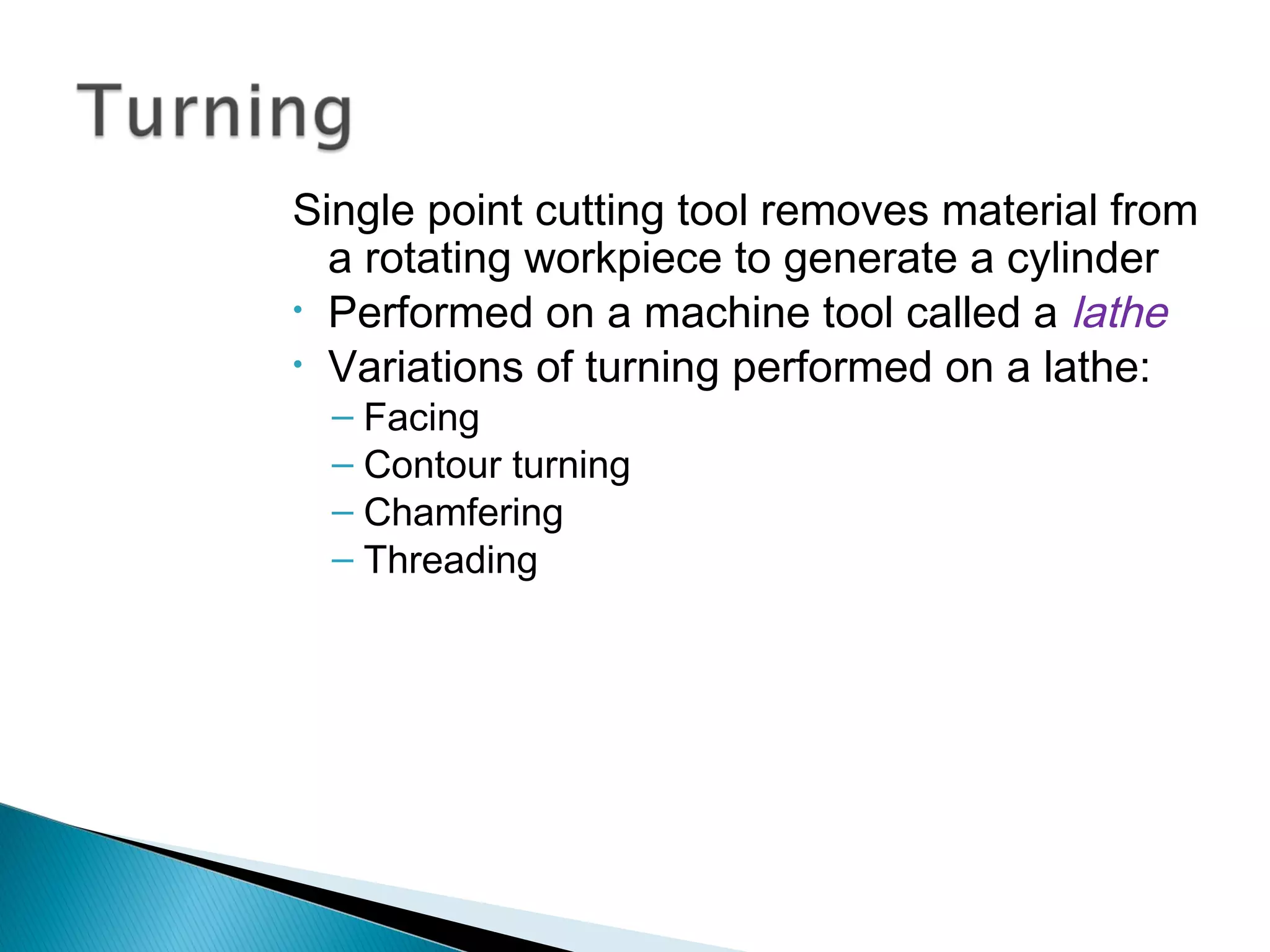 Single point cutting tool removes material from
a rotating workpiece to generate a cylinder
• Performed on a machine tool called a lathe
• Variations of turning performed on a lathe:
– Facing
– Contour turning
– Chamfering
– Threading

 