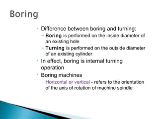 •

Difference between boring and turning:
– Boring is performed on the inside diameter of
an existing hole
– Turning is performed on the outside diameter
of an existing cylinder

•

•

In effect, boring is internal turning
operation
Boring machines
– Horizontal or vertical - refers to the orientation
of the axis of rotation of machine spindle

 