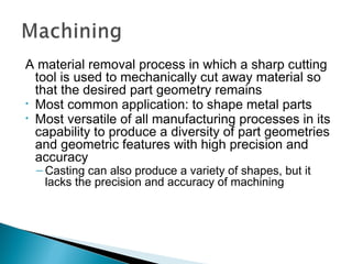 A material removal process in which a sharp cutting
tool is used to mechanically cut away material so
that the desired part geometry remains
• Most common application: to shape metal parts
• Most versatile of all manufacturing processes in its
capability to produce a diversity of part geometries
and geometric features with high precision and
accuracy
– Casting can also produce a variety of shapes, but it
lacks the precision and accuracy of machining

 
