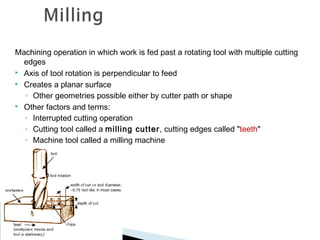Machining operation in which work is fed past a rotating tool with multiple cutting
edges
 Axis of tool rotation is perpendicular to feed
 Creates a planar surface
◦ Other geometries possible either by cutter path or shape
 Other factors and terms:
◦ Interrupted cutting operation
◦ Cutting tool called a milling cutter , cutting edges called "teeth"
◦ Machine tool called a milling machine

 