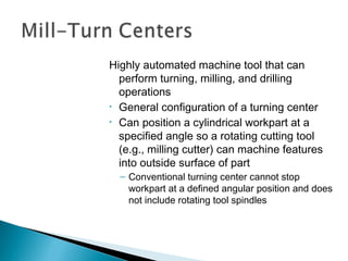 Highly automated machine tool that can
perform turning, milling, and drilling
operations
• General configuration of a turning center
• Can position a cylindrical workpart at a
specified angle so a rotating cutting tool
(e.g., milling cutter) can machine features
into outside surface of part
– Conventional turning center cannot stop
workpart at a defined angular position and does
not include rotating tool spindles

 