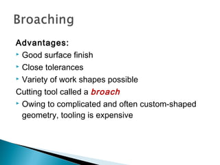 Advantages:
 Good surface finish
 Close tolerances
 Variety of work shapes possible
Cutting tool called a broach
 Owing to complicated and often custom‑shaped
geometry, tooling is expensive

 