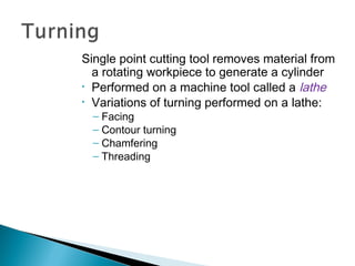 Single point cutting tool removes material from
a rotating workpiece to generate a cylinder
• Performed on a machine tool called a lathe
• Variations of turning performed on a lathe:
– Facing
– Contour turning
– Chamfering
– Threading

 