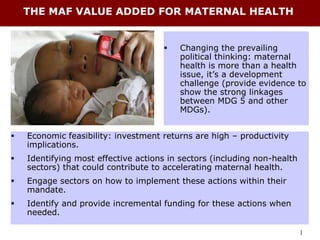THE MAF VALUE ADDED FOR MATERNAL HEALTH


                                        Changing the prevailing
                                         political thinking: maternal
                                         health is more than a health
                                         issue, it’s a development
                                         challenge (provide evidence to
                                         show the strong linkages
                                         between MDG 5 and other
                                         MDGs).


   Economic feasibility: investment returns are high – productivity
    implications.
   Identifying most effective actions in sectors (including non-health
    sectors) that could contribute to accelerating maternal health.
   Engage sectors on how to implement these actions within their
    mandate.
   Identify and provide incremental funding for these actions when
    needed.

                                                                          |
 