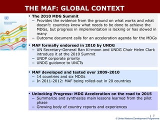 THE MAF: GLOBAL CONTEXT
▪   The 2010 MDG Summit
    – Provides the evidence from the ground on what works and what
      doesn’t: countries know what needs to be done to achieve the
      MDGs, but progress in implementation is lacking or has slowed in
      many
    – Outcome document calls for an acceleration agenda for the MDGs
▪   MAF formally endorsed in 2010 by UNDG
    – UN Secretary-General Ban Ki-moon and UNDG Chair Helen Clark
      introduce it at the 2010 Summit
    – UNDP corporate priority
    – UNDG guidance to UNCTs

▪   MAF developed and tested over 2009-2010
    – 14 countries and six MDGs
    – In 2011-2012: MAF being rolled-out in 20 countries

▪   Unlocking Progress: MDG Acceleration on the road to 2015
    – Summarize and synthesize main lessons learned from the pilot
      phase
    – Growing body of country reports and experiences

                                                                                | 2
                                                © United Nations Development Programme
 