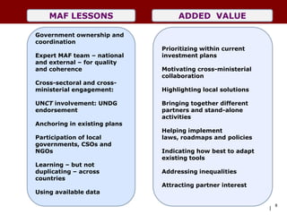 MAF LESSONS                    ADDED VALUE

Government ownership and
coordination
                              Prioritizing within current
Expert MAF team – national    investment plans
and external – for quality
and coherence                 Motivating cross-ministerial
                              collaboration
Cross-sectoral and cross-
ministerial engagement:       Highlighting local solutions

UNCT involvement: UNDG        Bringing together different
endorsement                   partners and stand-alone
                              activities
Anchoring in existing plans
                              Helping implement
Participation of local        laws, roadmaps and policies
governments, CSOs and
NGOs                          Indicating how best to adapt
                              existing tools
Learning – but not
duplicating – across          Addressing inequalities
countries
                              Attracting partner interest
Using available data

                                                                 8
                                                             |
 