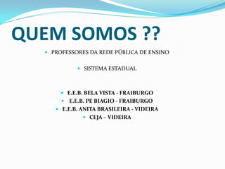 QUEM SOMOS ??
   PROFESSORES DA REDE PÚBLICA DE ENSINO


             SISTEMA ESTADUAL



        E.E.B. BELA VISTA - FRAIBURGO
        E.E.B. PE BIAGIO - FRAIBURGO
      E.E.B. ANITA BRASILEIRA - VIDEIRA
               CEJA – VIDEIRA
 