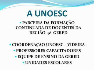 A UNOESC
    PARCEIRA DA FORMAÇÃO
  CONTINUADA DE DOCENTES DA
        REGIÃO 9ª GERED

 COORDENAÇAO UNOESC – VIDEIRA
  PROFESSORES CAPACITADORES
   EQUIPE DE ENSINO DA GERED
      UNIDADES ESCOLARES
 