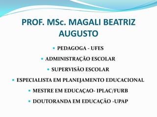 PROF. MSc. MAGALI BEATRIZ
           AUGUSTO
             PEDAGOGA - UFES

          ADMINISTRAÇÃO ESCOLAR

            SUPERVISÃO ESCOLAR

 ESPECIALISTA EM PLANEJAMENTO EDUCACIONAL

      MESTRE EM EDUCAÇAO- IPLAC/FURB

      DOUTORANDA EM EDUCAÇÃO -UPAP
 
