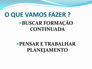 O QUE VAMOS FAZER ?
    BUSCAR FORMAÇÃO
       CONTINUADA

   PENSAR E TRABALHAR
      PLANEJAMENTO
 