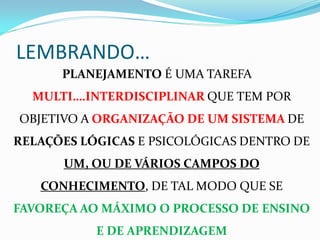 LEMBRANDO…
      PLANEJAMENTO É UMA TAREFA
  MULTI….INTERDISCIPLINAR QUE TEM POR
OBJETIVO A ORGANIZAÇÃO DE UM SISTEMA DE
RELAÇÕES LÓGICAS E PSICOLÓGICAS DENTRO DE
      UM, OU DE VÁRIOS CAMPOS DO
   CONHECIMENTO, DE TAL MODO QUE SE
FAVOREÇA AO MÁXIMO O PROCESSO DE ENSINO
           E DE APRENDIZAGEM
 
