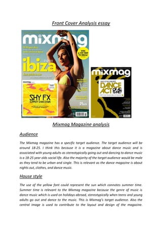 Front Cover Analysis essay




                       Mixmag Magazine analysis
Audience
The Mixmag magazine has a specific target audience. The target audience will be
around 18-25. I think this because it is a magazine about dance music and is
associated with young adults as stereotypically going out and dancing to dance music
is a 18-25 year olds social life. Also the majority of the target audience would be male
as they tend to be urban and single. This is relevant as the dance magazine is about
nights out, clothes, and dance music.

House style
The use of the yellow font could represent the sun which connotes summer time.
Summer time is relevant to the Mixmag magazine because the genre of music is
dance music which is used on holidays abroad, stereotypically when teens and young
adults go out and dance to the music. This is Mixmag’s target audience. Also the
central image is used to contribute to the layout and design of the magazine.
 